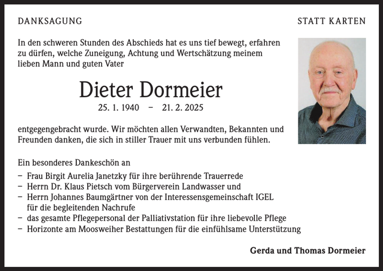 <p>DA NKSAGUNG</p><p>STAT T K A RTEN</p><p>In den schweren Stunden des Abschieds hat es uns tief bewegt, erfahren<br />zu dürfen, welche Zuneigung, Achtung und ­Wertschätzung meinem<br />lieben Mann und guten Vater</p><p>Dieter Dormeier<br />25. 1. 1940 – 21. 2. 2025</p><p>entgegengebracht wurde. Wir möchten allen Verwandten, Bekannten und<br />Freunden danken, die sich in stiller Trauer mit uns verbunden fühlen.<br />Ein besonderes Dankeschön an<br />– Frau Birgit Aurelia Janetzky für ihre berührende Trauerrede<br />– Herrn Dr. Klaus Pietsch vom Bürgerverein Landwasser und<br />– Herrn Johannes Baumgärtner von der Interessensgemeinschaft IGEL<br />für die begleitenden Nachrufe<br />– das gesamte Pflegepersonal der Palliativstation für ihre liebevolle Pflege<br />– Horizonte am Moosweiher Bestattungen für die einfühlsame Unterstützung</p><p>Gerda und Thomas Dormeier</p>