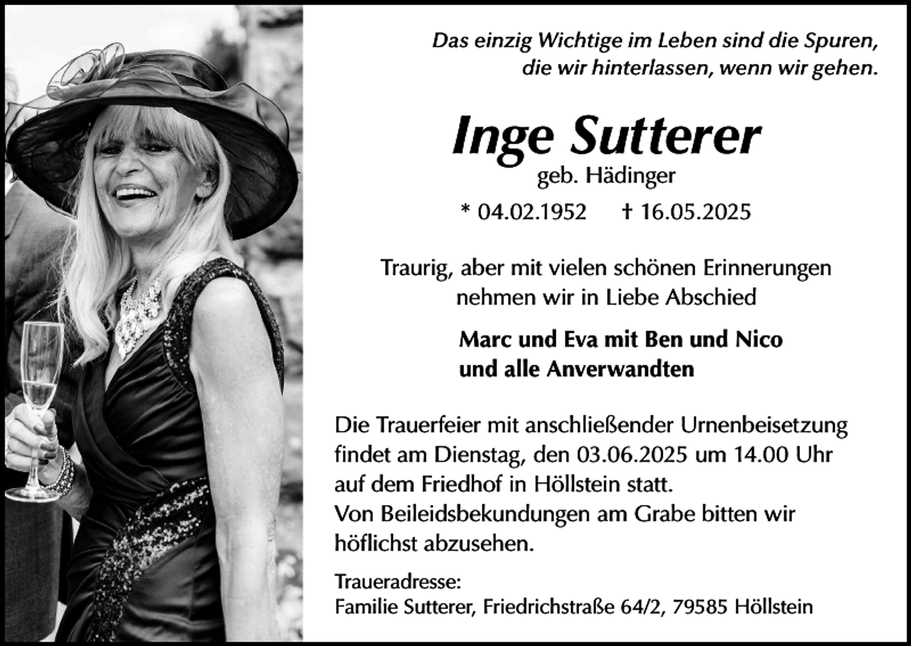 <p>Das einzig Wichtige im Leben sind die Spuren,<br />die wir hinterlassen, wenn wir gehen.</p><p>Inge Sutterer<br />geb. Hädinger</p><p>* 04.02.1952</p><p>† 16.05.2025</p><p>Traurig, aber mit vielen schönen Erinnerungen<br />nehmen wir in Liebe Abschied<br />Marc und Eva mit Ben und Nico<br />und alle Anverwandten<br />Die Trauerfeier mit anschließender Urnenbeisetzung<br />findet am Dienstag, den 03.06.2025 um 14.00 Uhr<br />auf dem Friedhof in Höllstein statt.<br />Von Beileidsbekundungen am Grabe bitten wir<br />höflichst abzusehen.<br />Traueradresse:<br />Familie Sutterer, Friedrichstraße 64/2, 79585 Höllstein</p>