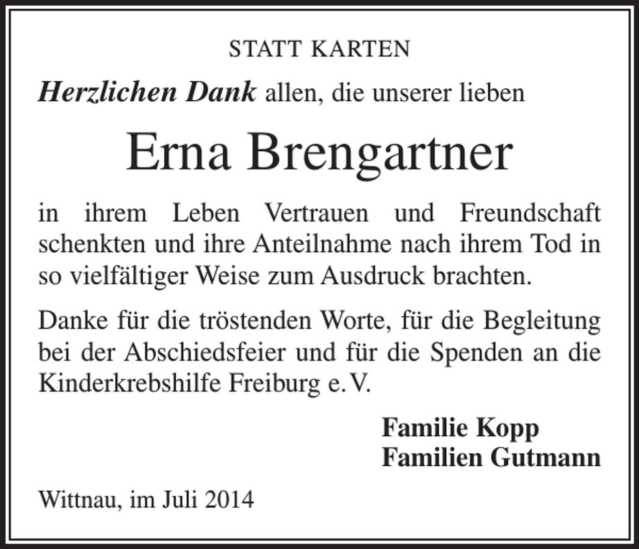 <p>STATT KARTEN</p><p>Herzlichen Dank allen, die unserer lieben</p><p>Erna Brengartner<br />in ihrem Leben Vertrauen und Freundschaft<br />­schenkten und ihre Anteilnahme nach ihrem Tod in<br />so vielfältiger Weise zum Ausdruck brachten.<br />Danke für die tröstenden Worte, für die Begleitung<br />bei der Abschiedsfeier und für die Spenden an die<br />Kinderkrebshilfe Freiburg e. V.<br />Familie Kopp<br />Familien Gutmann<br />Wittnau, im Juli 2014</p>