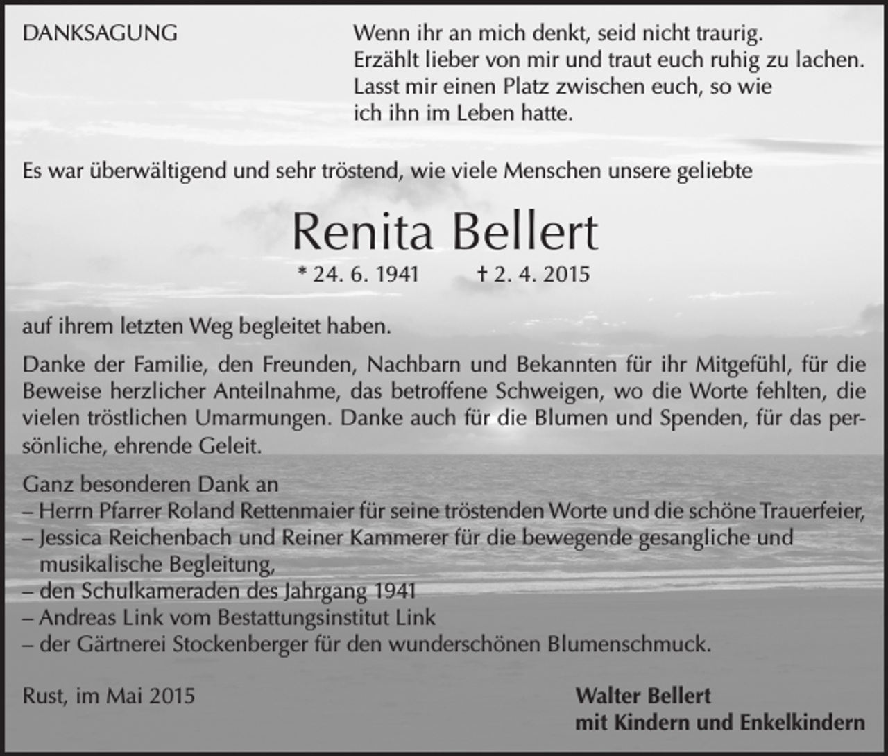 <p>DANKSAGUNG</p><p>Wenn ihr an mich denkt, seid nicht traurig.<br />Erzählt lieber von mir und traut euch ruhig zu lachen.<br />Lasst mir einen Platz zwischen euch, so wie<br />ich ihn im Leben hatte.</p><p>Es war überwältigend und sehr tröstend, wie viele Menschen unsere geliebte</p><p>Renita Bellert<br />* 24. 6. 1941</p><p>† 2. 4. 2015</p><p>auf ihrem letzten Weg begleitet haben.<br />Danke der Familie, den Freunden, Nachbarn und Bekannten für ihr Mitgefühl, für die<br />Beweise herzlicher Anteilnahme, das betroffene Schweigen, wo die Worte fehlten, die<br />vielen tröstlichen Umarmungen. Danke auch für die Blumen und Spenden, für das persönliche, ehrende Geleit.<br />Ganz besonderen Dank an<br />– Herrn Pfarrer Roland Rettenmaier für seine tröstenden Worte und die schöne Trauerfeier,<br />– Jessica Reichenbach und Reiner Kammerer für die bewegende gesangliche und<br />musikalische Begleitung,<br />– den Schulkameraden des Jahrgang 1941<br />– Andreas Link vom Bestattungsinstitut Link<br />– der Gärtnerei Stockenberger für den wunderschönen Blumenschmuck.<br />Rust, im Mai 2015</p><p>Walter Bellert<br />mit Kindern und Enkelkindern</p>