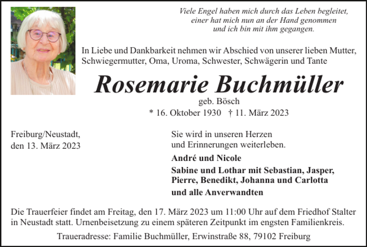 <p>Viele Engel haben mich durch das Leben begleitet,<br />einer hat mich nun an der Hand genommen<br />und ich bin mit ihm gegangen.</p><p>In Liebe und Dankbarkeit nehmen wir Abschied von unserer lieben Mutter,<br />Schwiegermutter, Oma, Uroma, Schwester, Schwägerin und Tante</p><p>Rosemarie Buchmüller<br />geb. Bösch<br />* 16. Oktober 1930 † 11. März 2023<br />Freiburg/Neustadt,<br />den 13. März 2023</p><p>Sie wird in unseren Herzen<br />und Erinnerungen weiterleben.<br />André und Nicole<br />Sabine und Lothar mit Sebastian, Jasper,<br />Pierre, Benedikt, Johanna und Carlotta<br />und alle Anverwandten</p><p>Die Trauerfeier findet am Freitag, den 17. März 2023 um 11:00 Uhr auf dem Friedhof Stalter<br />in Neustadt statt. Urnenbeisetzung zu einem späteren Zeitpunkt im engsten Familienkreis.<br />Traueradresse: Familie Buchmüller, Erwinstraße 88, 79102 Freiburg</p>