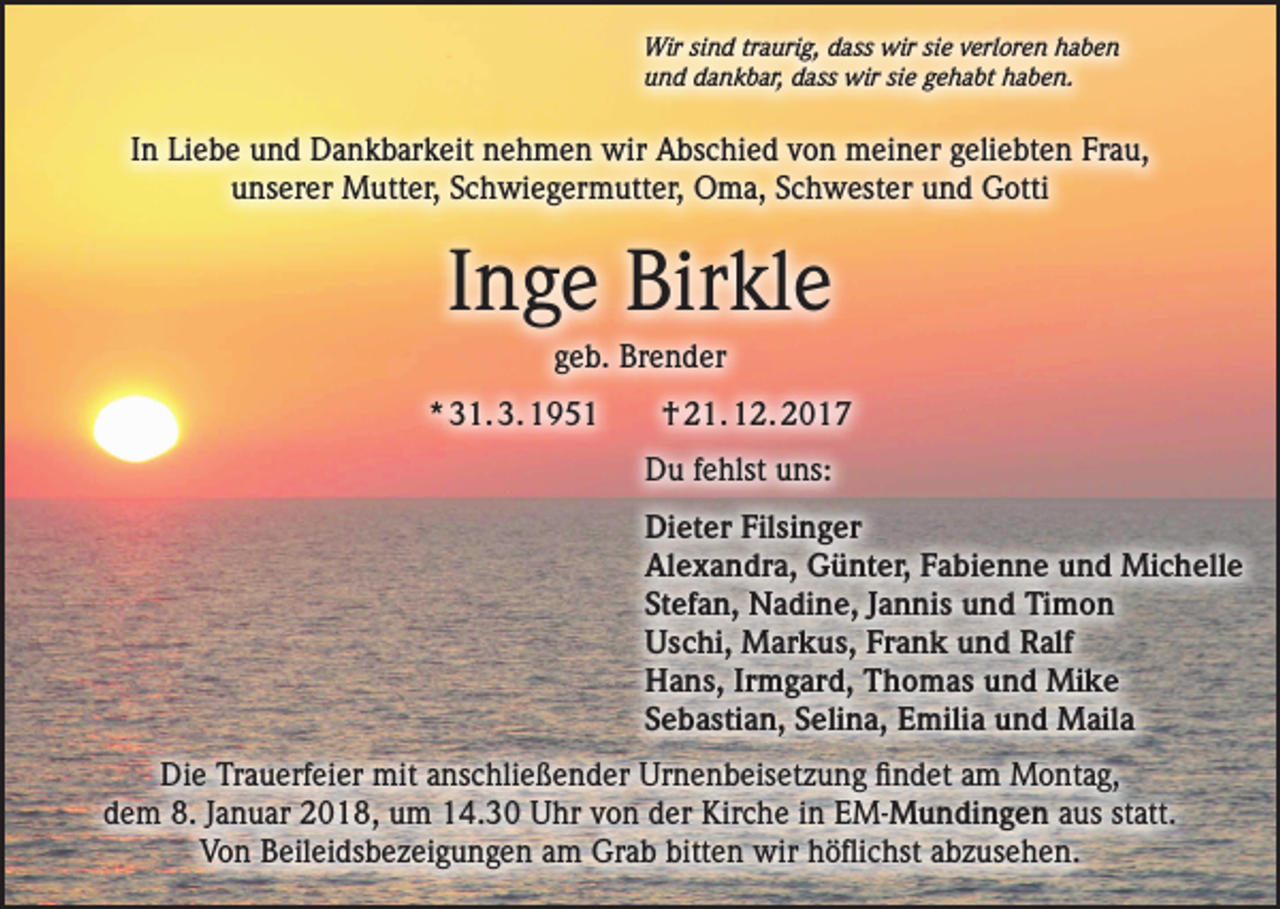<p>Wir sind traurig, dass wir sie verloren haben<br />und dankbar, dass wir sie gehabt haben.</p><p>In Liebe und Dankbarkeit nehmen wir Abschied von meiner geliebten Frau,<br />unserer Mutter, Schwiegermutter, Oma, Schwester und Gotti</p><p>Inge Birkle<br />geb. Brender<br />* 31. 3. 1951</p><p>† 21. 12. 2017<br />Du fehlst uns:<br />Dieter Filsinger<br />Alexandra, Günter, Fabienne und Michelle<br />Stefan, Nadine, Jannis und Timon<br />Uschi, Markus, Frank und Ralf<br />Hans, Irmgard, Thomas und Mike<br />Sebastian, Selina, Emilia und Maila</p><p>Die Trauerfeier mit anschließender Urnenbeisetzung findet am Montag,<br />dem 8. Januar 2018, um 14.30 Uhr von der Kirche in EM-Mundingen aus statt.<br />Von Beileidsbezeigungen am Grab bitten wir höflichst abzusehen.</p>