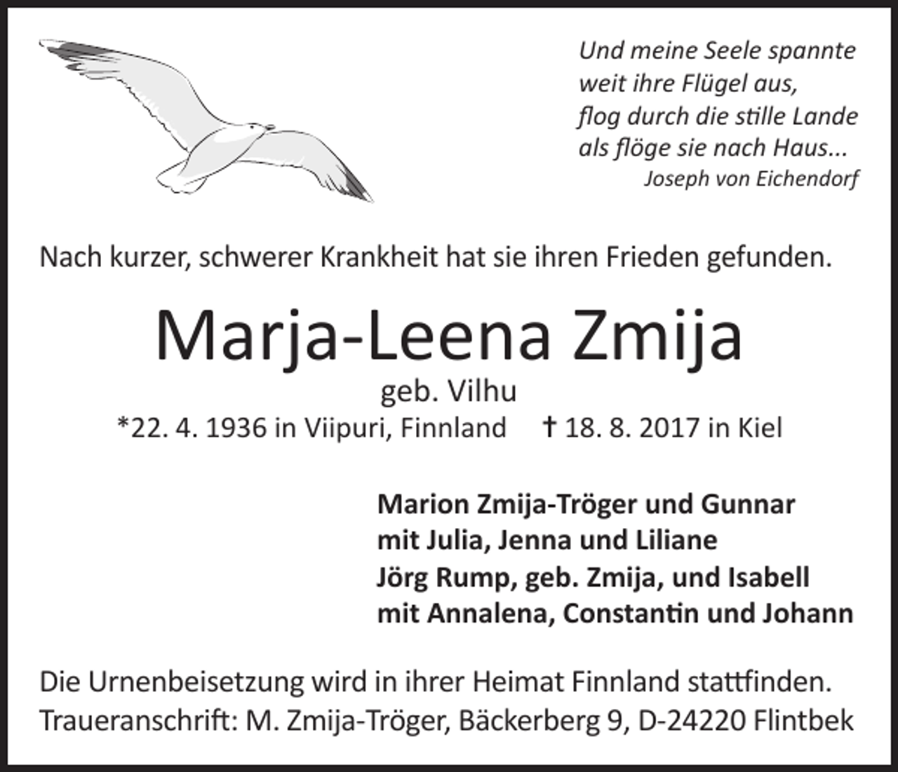<p>Und meine Seele spannte<br />weit ihre Flügel aus,<br />flog durch die stille Lande<br />als flöge sie nach Haus...</p><p>Joseph von Eichendorf</p><p>Nach kurzer, schwerer Krankheit hat sie ihren Frieden gefunden.</p><p>Marja-Leena Zmija<br />geb. Vilhu</p><p>*22. 4. 1936 in Viipuri, Finnland</p><p>= 18. 8. 2017 in Kiel</p><p>Marion Zmija-Tröger und Gunnar<br />mit Julia, Jenna und Liliane<br />Jörg Rump, geb. Zmija, und Isabell<br />mit Annalena, Constantin und Johann</p><p>Die Urnenbeisetzung wird in ihrer Heimat Finnland stattfinden.<br />Traueranschrift: M. Zmija-Tröger, Bäckerberg 9, D-24220 Flintbek</p>