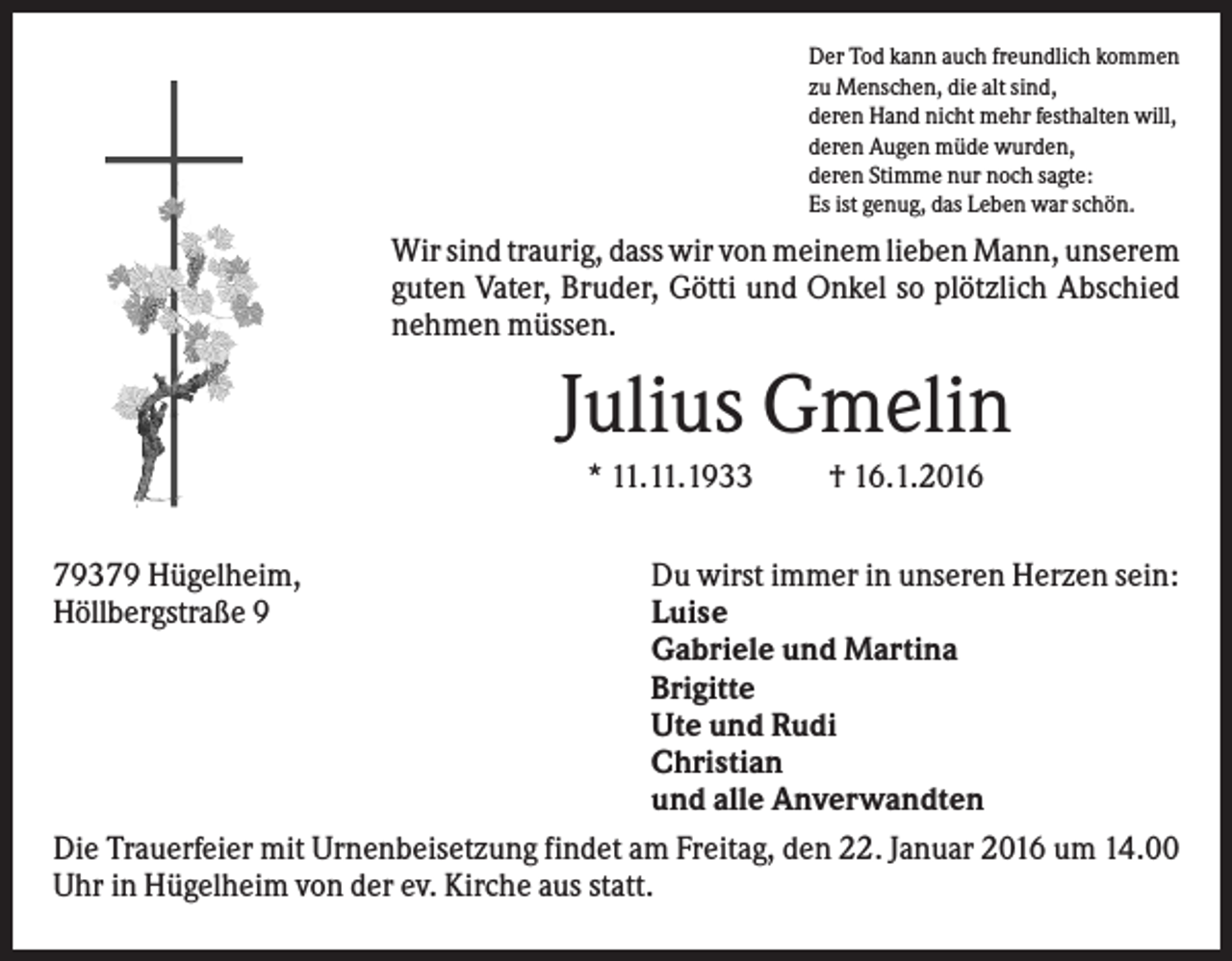 <p>Der Tod kann auch freundlich kommen<br />zu Menschen, die alt sind,<br />deren Hand nicht mehr festhalten will,<br />deren Augen müde wurden,<br />deren Stimme nur noch sagte:<br />Es ist genug, das Leben war schön.</p><p>Wir sind traurig, dass wir von meinem lieben Mann, unserem<br />guten Vater, Bruder, Götti und Onkel so plötzlich Abschied<br />nehmen müssen.</p><p>Julius Gmelin<br />* 11.11.1933<br />79379 Hügelheim,<br />Höllbergstraße 9</p><p>† 16.1.2016</p><p>Du wirst immer in unseren Herzen sein:<br />Luise<br />Gabriele und Martina<br />Brigitte<br />Ute und Rudi<br />Christian<br />und alle Anverwandten<br />Die Trauerfeier mit Urnenbeisetzung findet am Freitag, den 22. Januar 2016 um 14.00<br />Uhr in Hügelheim von der ev. Kirche aus statt.</p>