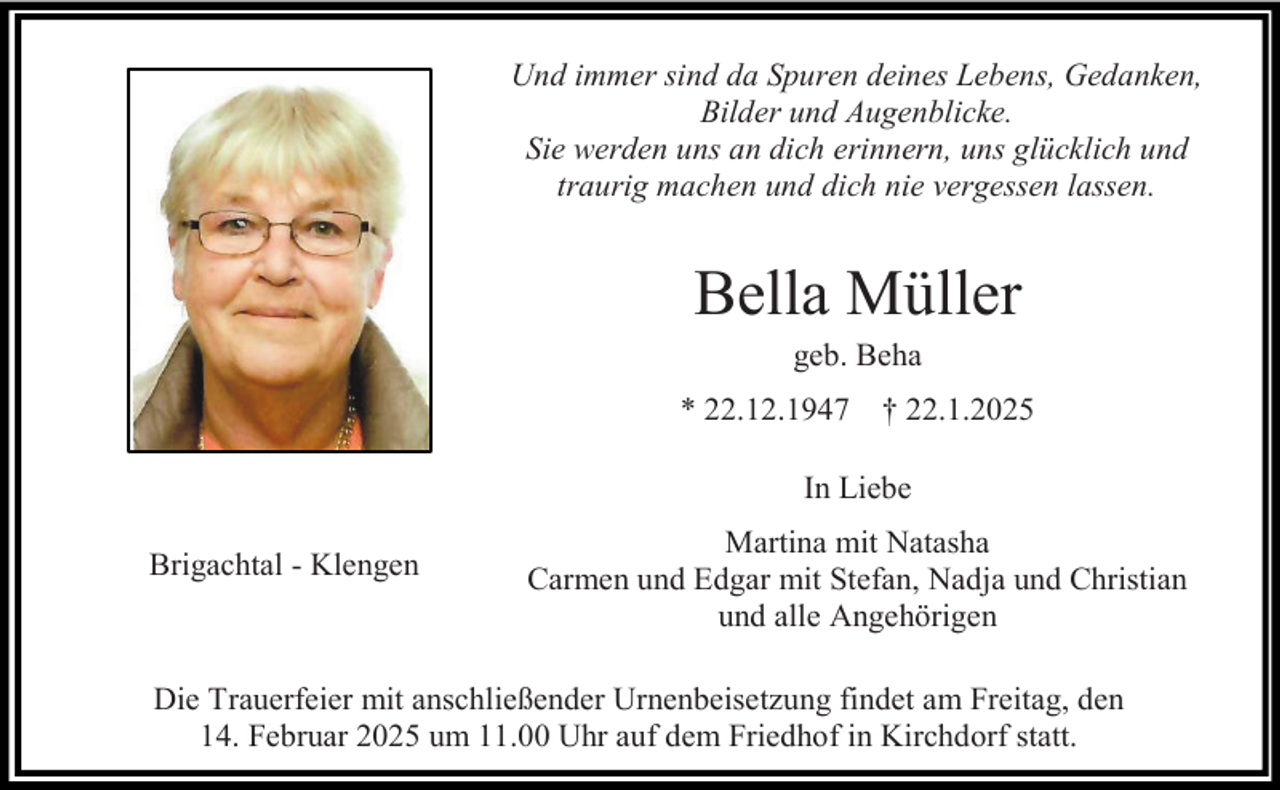 <p>Und immer sind da Spuren deines Lebens, Gedanken,<br />Bilder und Augenblicke.<br />Sie werden uns an dich erinnern, uns glücklich und<br />traurig machen und dich nie vergessen lassen.</p><p>Bella Müller<br />geb. Beha<br />* 22.12.1947</p><p>† 22.1.2025</p><p>In Liebe<br />Brigachtal - Klengen</p><p>Martina mit Natasha<br />Carmen und Edgar mit Stefan, Nadja und Christian<br />und alle Angehörigen</p><p>Die Trauerfeier mit anschließender Urnenbeisetzung findet am Freitag, den<br />14. Februar 2025 um 11.00 Uhr auf dem Friedhof in Kirchdorf statt.</p>