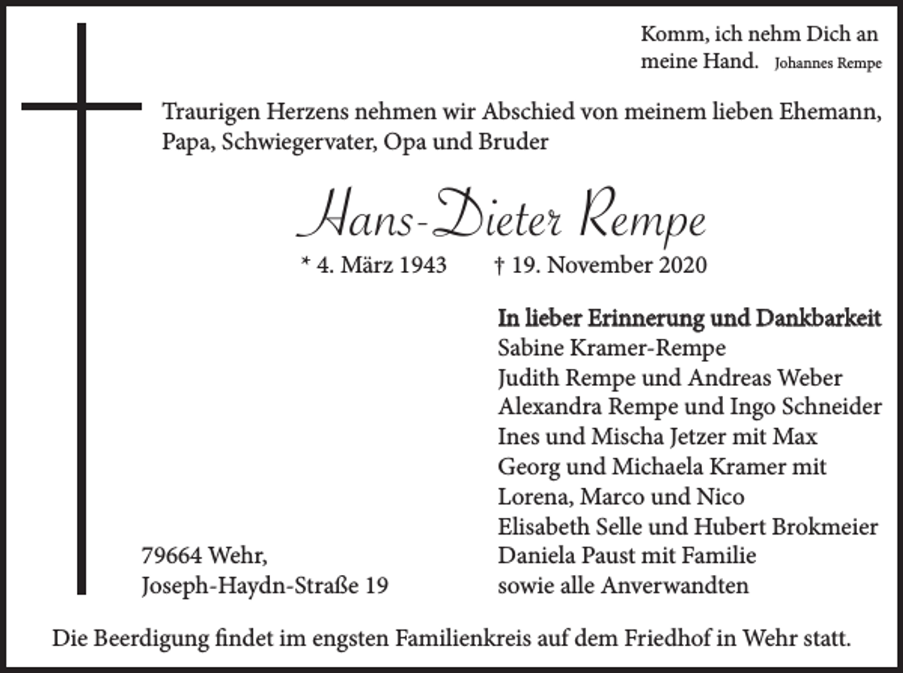 <p>Komm, ich nehm Dich an<br />meine Hand. Johannes Rempe</p><p>Traurigen Herzens nehmen wir Abschied von meinem lieben Ehemann,<br />Papa, Schwiegervater, Opa und Bruder</p><p>Hans-Dieter Rempe<br />* 4. März 1943</p><p>79664 Wehr,<br />Joseph-Haydn-Straße 19</p><p>† 19. November 2020</p><p>In lieber Erinnerung und Dankbarkeit<br />Sabine Kramer-Rempe<br />Judith Rempe und Andreas Weber<br />Alexandra Rempe und Ingo Schneider<br />Ines und Mischa Jetzer mit Max<br />Georg und Michaela Kramer mit<br />Lorena, Marco und Nico<br />Elisabeth Selle und Hubert Brokmeier<br />Daniela Paust mit Familie<br />sowie alle Anverwandten</p><p>Die Beerdigung findet im engsten Familienkreis auf dem Friedhof in Wehr statt.</p>