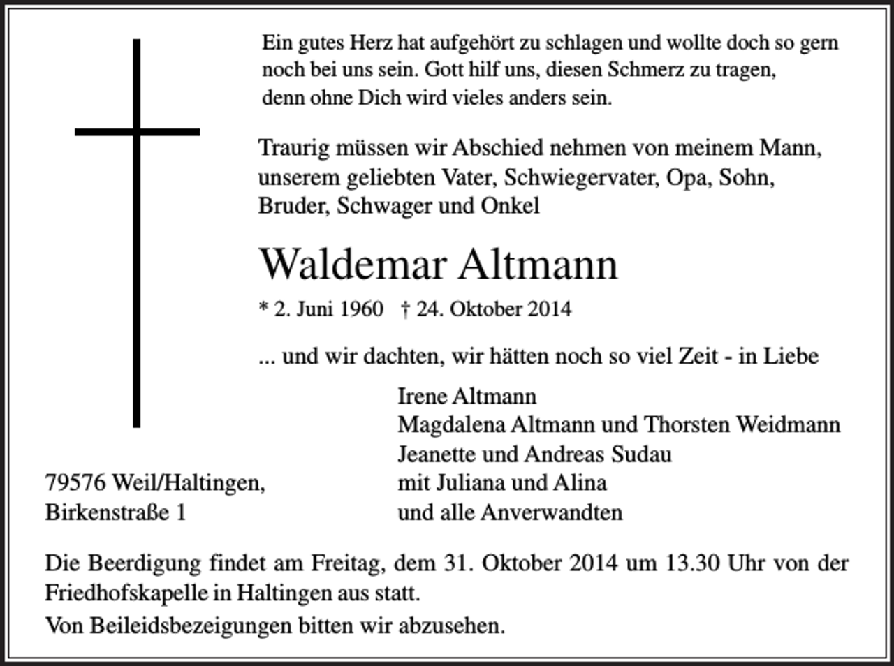 <p>Ein gutes Herz hat aufgehört zu schlagen und wollte doch so gern<br />noch bei uns sein. Gott hilf uns, diesen Schmerz zu tragen,<br />denn ohne Dich wird vieles anders sein.</p><p>Traurig müssen wir Abschied nehmen von meinem Mann,<br />unserem geliebten Vater, Schwiegervater, Opa, Sohn,<br />Bruder, Schwager und Onkel</p><p>Waldemar Altmann<br />* 2. Juni 1960 † 24. Oktober 2014</p><p>... und wir dachten, wir hätten noch so viel Zeit - in Liebe</p><p>79576 Weil/Haltingen,<br />Birkenstraße 1</p><p>Irene Altmann<br />Magdalena Altmann und Thorsten Weidmann<br />Jeanette und Andreas Sudau<br />mit Juliana und Alina<br />und alle Anverwandten</p><p>Die Beerdigung findet am Freitag, dem 31. Oktober 2014 um 13.30 Uhr von der<br />Friedhofskapelle in Haltingen aus statt.<br />Von Beileidsbezeigungen bitten wir abzusehen.</p>