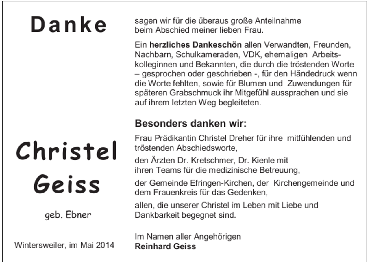 <p>Danke</p><p>sagen wir für die überaus große Anteilnahme<br />beim Abschied meiner lieben Frau.<br />Ein herzliches Dankeschön allen Verwandten, Freunden,<br />Nachbarn, Schulkameraden, VDK, ehemaligen Arbeitskolleginnen und Bekannten, die durch die tröstenden Worte<br />– gesprochen oder geschrieben -, für den Händedruck wenn<br />die Worte fehlten, sowie für Blumen und Zuwendungen für<br />späteren Grabschmuck ihr Mitgefühl aussprachen und sie<br />auf ihrem letzten Weg begleiteten.</p><p>Besonders danken wir:</p><p>Christel<br />Geiss<br />geb. Ebner<br />Wintersweiler, im Mai 2014</p><p>Frau Prädikantin Christel Dreher für ihre mitfühlenden und<br />tröstenden Abschiedsworte,<br />den Ärzten Dr. Kretschmer, Dr. Kienle mit<br />ihren Teams für die medizinische Betreuung,<br />der Gemeinde Efringen-Kirchen, der Kirchengemeinde und<br />dem Frauenkreis für das Gedenken,<br />allen, die unserer Christel im Leben mit Liebe und<br />Dankbarkeit begegnet sind.<br />Im Namen aller Angehörigen<br />Reinhard Geiss</p>