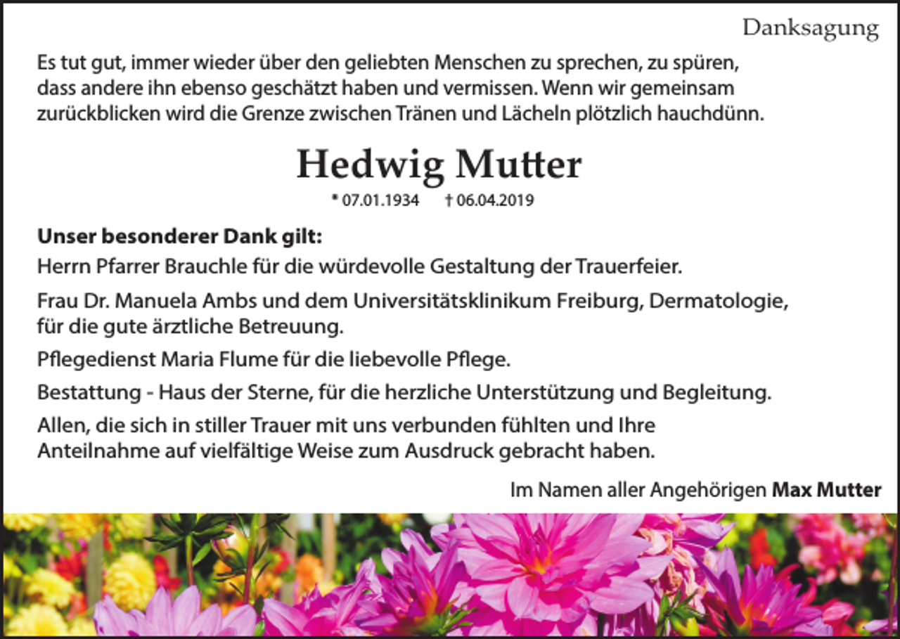 <p>Danksagung<br />Es tut gut, immer wieder über den geliebten Menschen zu sprechen, zu spüren,<br />dass andere ihn ebenso geschätzt haben und vermissen. Wenn wir gemeinsam<br />zurückblicken wird die Grenze zwischen Tränen und Lächeln plötzlich hauchdünn.</p><p>Hedwig Mutter<br />* 07.01.1934</p><p>† 06.04.2019</p><p>Unser besonderer Dank gilt:<br />Herrn Pfarrer Brauchle für die würdevolle Gestaltung der Trauerfeier.<br />Frau Dr. Manuela Ambs und dem Universitätsklinikum Freiburg, Dermatologie,<br />für die gute ärztliche Betreuung.<br />Pflegedienst Maria Flume für die liebevolle Pflege.<br />Bestattung - Haus der Sterne, für die herzliche Unterstützung und Begleitung.<br />Allen, die sich in stiller Trauer mit uns verbunden fühlten und Ihre<br />Anteilnahme auf vielfältige Weise zum Ausdruck gebracht haben.<br />Im Namen aller Angehörigen Max Mutter</p>