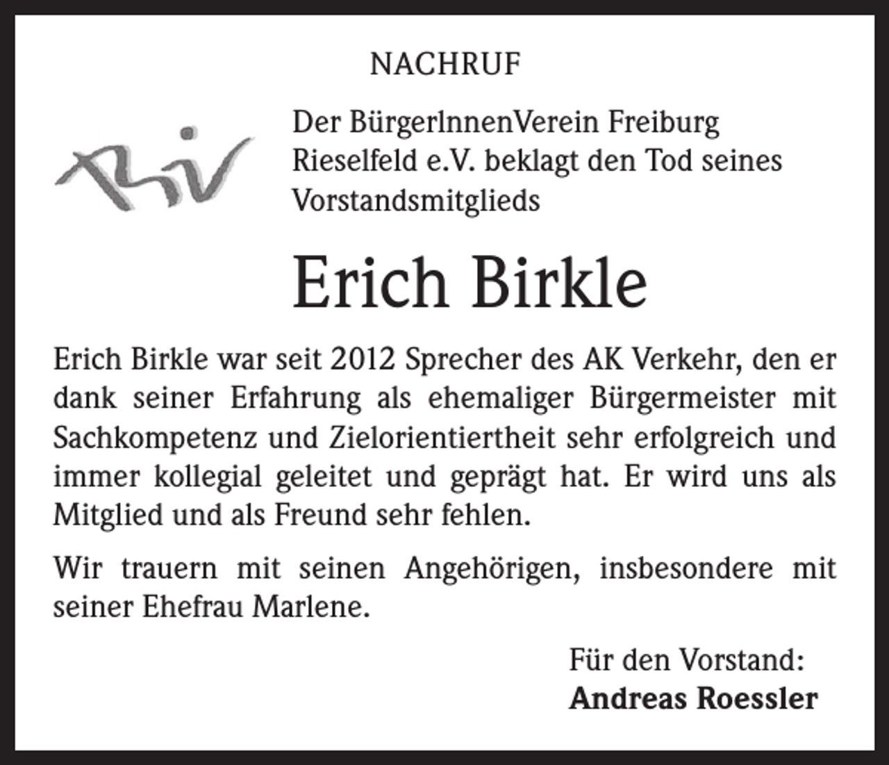 <p>NACHRUF<br />Der BürgerlnnenVerein Freiburg<br />Rieselfeld e.V. beklagt den Tod seines<br />Vorstandsmitglieds</p><p>Erich Birkle<br />Erich Birkle war seit 2012 Sprecher des AK Verkehr, den er<br />dank seiner Erfahrung als ehemaliger Bürgermeister mit<br />Sachkompetenz und Zielorientiertheit sehr erfolgreich und<br />immer kollegial geleitet und geprägt hat. Er wird uns als<br />­Mitglied und als Freund sehr fehlen.<br />Wir trauern mit seinen Angehörigen, insbesondere mit<br />­seiner Ehefrau Marlene.<br />Für den Vorstand:<br />Andreas Roessler</p>