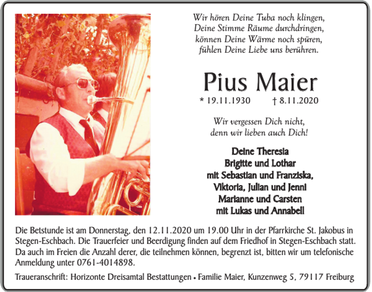 <p>Wir hören Deine Tuba noch klingen,<br />Deine Stimme Räume durchdringen,<br />können Deine Wärme noch spüren,<br />fühlen Deine Liebe uns berühren.</p><p>Pius Maier</p><p>* 19.11.1930</p><p>† 8.11.2020</p><p>Wir vergessen Dich nicht,<br />denn wir lieben auch Dich!<br />Deine Theresia<br />Brigitte und Lothar<br />mit Sebastian und Franziska,<br />Viktoria, Julian und Jenni<br />Marianne und Carsten<br />mit Lukas und Annabell<br />Die Betstunde ist am Donnerstag, den 12.11.2020 um 19.00 Uhr in der Pfarrkirche St. Jakobus in<br />Stegen-Eschbach. Die Trauerfeier und Beerdigung finden auf dem Friedhof in Stegen-Eschbach statt.<br />Da auch im Freien die Anzahl derer, die teilnehmen können, begrenzt ist, bitten wir um telefonische<br />Anmeldung unter 0761-4014898.<br />Traueranschrift: Horizonte Dreisamtal Bestattungen ¥ Familie Maier, Kunzenweg 5, 79117 Freiburg</p>