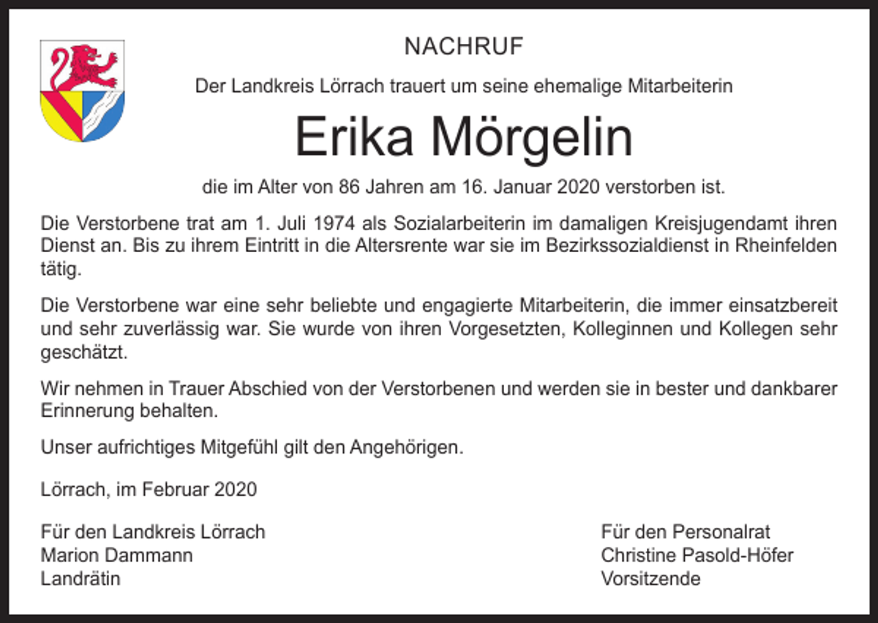 <p>NACHRUF<br />Der Landkreis Lörrach trauert um seine ehemalige Mitarbeiterin</p><p>Erika Mörgelin</p><p>die im Alter von 86 Jahren am 16. Januar 2020 verstorben ist.<br />Die Verstorbene trat am 1. Juli 1974 als Sozialarbeiterin im damaligen Kreisjugendamt ihren<br />Dienst an. Bis zu ihrem Eintritt in die Altersrente war sie im Bezirkssozialdienst in Rheinfelden<br />tätig.<br />Die Verstorbene war eine sehr beliebte und engagierte Mitarbeiterin, die immer einsatzbereit<br />und sehr zuverlässig war. Sie wurde von ihren Vorgesetzten, Kolleginnen und Kollegen sehr<br />geschätzt.<br />Wir nehmen in Trauer Abschied von der Verstorbenen und werden sie in bester und dankbarer<br />Erinnerung behalten.<br />Unser aufrichtiges Mitgefühl gilt den Angehörigen.<br />Lörrach, im Februar 2020<br />Für den Landkreis Lörrach<br />Für den Personalrat<br />Marion Dammann<br />Christine Pasold-Höfer<br />Landrätin Vorsitzende</p>