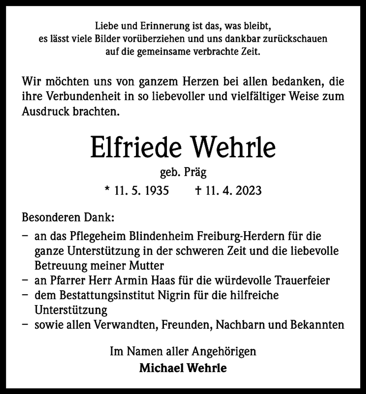 <p>Liebe und Erinnerung ist das, was bleibt,<br />es lässt viele Bilder vorüberziehen und uns dankbar zurückschauen<br />auf die gemeinsame verbrachte Zeit.</p><p>Wir möchten uns von ganzem Herzen bei allen bedanken, die<br />ihre Verbundenheit in so liebevoller und vielfältiger Weise zum<br />Ausdruck brachten.</p><p>Elfriede Wehrle<br />geb. Präg<br />* 11. 5. 1935 † 11. 4. 2023</p><p>Besonderen Dank:<br />– an das Pflegeheim Blindenheim Freiburg-Herdern für die<br />ganze Unterstützung in der schweren Zeit und die liebevolle<br />Betreuung meiner Mutter<br />– an Pfarrer Herr Armin Haas für die würdevolle Trauerfeier<br />– dem Bestattungsinstitut Nigrin für die hilfreiche<br />­Unterstützung<br />– sowie allen Verwandten, Freunden, Nachbarn und Bekannten<br />Im Namen aller Angehörigen<br />Michael Wehrle</p>