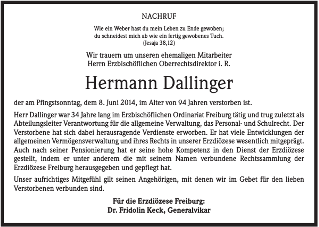 <p>NACHRUF<br />Wie ein Weber hast du mein Leben zu Ende gewoben;<br />du schneidest mich ab wie ein fertig gewobenes Tuch.<br />(Jesaja 38,12)</p><p>Wir trauern um unseren ehemaligen Mitarbeiter<br />Herrn Erzbischöflichen Oberrechtsdirektor i. R.</p><p>Hermann Dallinger<br />der am Pfingstsonntag, dem 8. Juni 2014, im Alter von 94 Jahren verstorben ist.<br />Herr Dallinger war 34 Jahre lang im Erzbischöflichen Ordinariat Freiburg tätig und trug zuletzt als<br />Abteilungsleiter Verantwortung für die allgemeine Verwaltung, das Personal- und Schulrecht. Der<br />Verstorbene hat sich dabei herausragende Verdienste erworben. Er hat viele Entwicklungen der<br />allgemeinen Vermögensverwaltung und ihres Rechts in unserer Erzdiözese wesentlich mitgeprägt.<br />Auch nach seiner Pensionierung hat er seine hohe Kompetenz in den Dienst der Erzdiözese<br />gestellt, indem er unter anderem die mit seinem Namen verbundene Rechtssammlung der<br />Erzdiözese Freiburg herausgegeben und gepflegt hat.<br />Unser aufrichtiges Mitgefühl gilt seinen Angehörigen, mit denen wir im Gebet für den lieben<br />Verstorbenen verbunden sind.<br />Für die Erzdiözese Freiburg:<br />Dr. Fridolin Keck, Generalvikar</p>