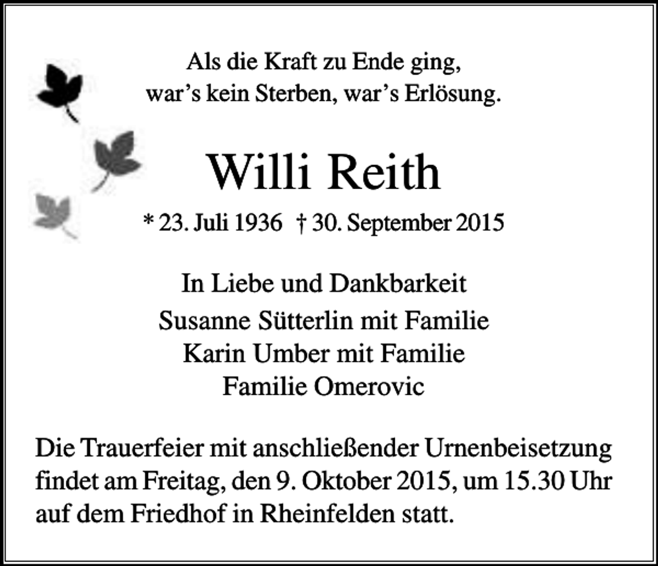 <p>Als die Kraft zu Ende ging,<br />war’s kein Sterben, war’s Erlösung.</p><p>Willi Reith<br />* 23. Juli 1936 † 30. September 2015</p><p>In Liebe und Dankbarkeit<br />Susanne Sütterlin mit Familie<br />Karin Umber mit Familie<br />Familie Omerovic<br />Die Trauerfeier mit anschließender Urnenbeisetzung<br />findet am Freitag, den 9. Oktober 2015, um 15.30 Uhr<br />auf dem Friedhof in Rheinfelden statt.</p>