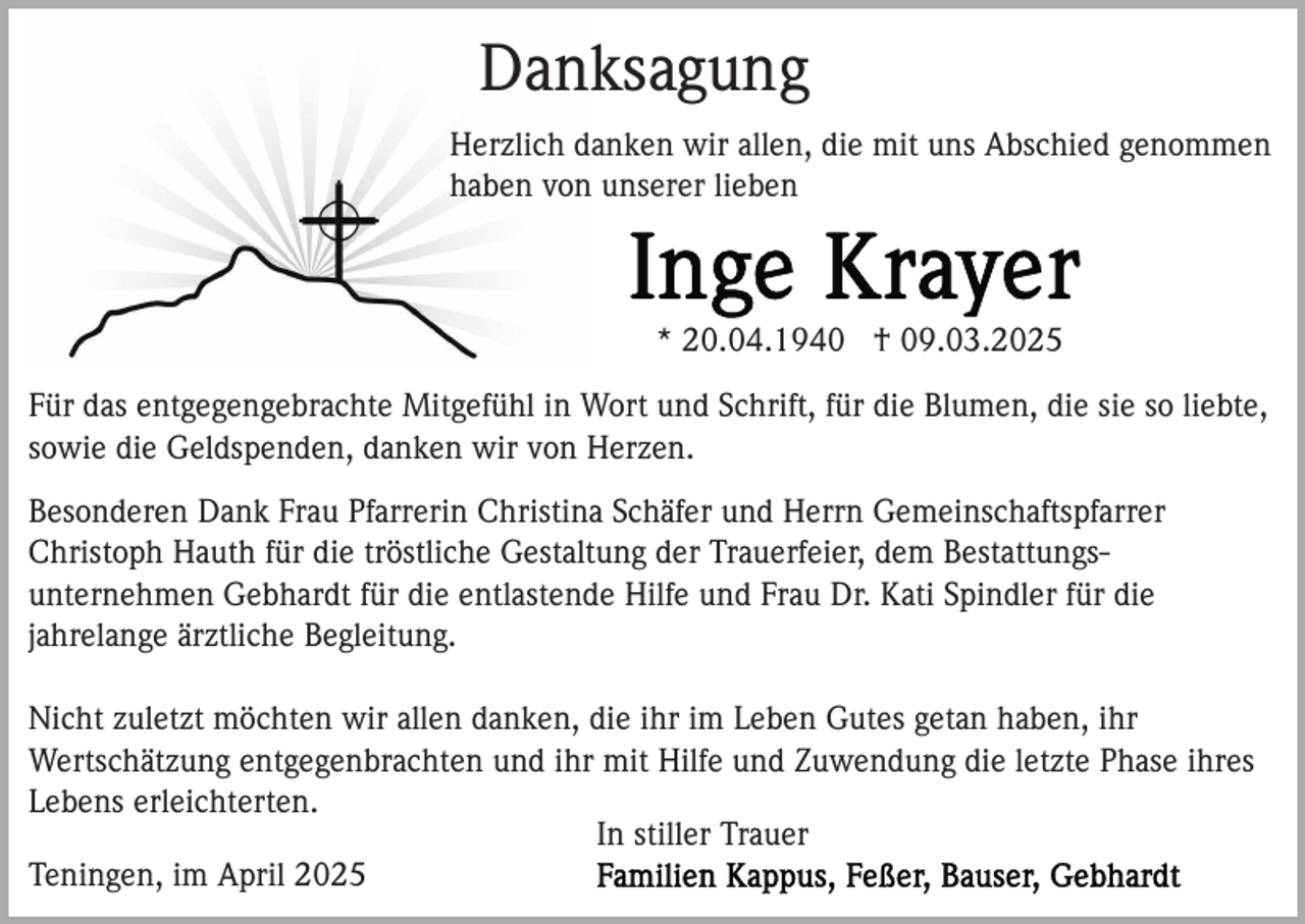 <p>Danksagung<br />Herzlich danken wir allen, die mit uns Abschied genommen<br />haben von unserer lieben</p><p>* 20.04.1940 † 09.03.2025<br />Für das entgegengebrachte Mitgefühl in Wort und Schrift, für die Blumen, die sie so liebte,<br />sowie die Geldspenden, danken wir von Herzen.<br />Besonderen Dank Frau Pfarrerin Christina Schäfer und Herrn Gemeinschaftspfarrer<br />Christoph Hauth für die tröstliche Gestaltung der Trauerfeier, dem Bestattungsunternehmen Gebhardt für die entlastende Hilfe und Frau Dr. Kati Spindler für die<br />jahrelange ärztliche Begleitung.<br />Nicht zuletzt möchten wir allen danken, die ihr im Leben Gutes getan haben, ihr<br />Wertschätzung entgegenbrachten und ihr mit Hilfe und Zuwendung die letzte Phase ihres<br />Lebens erleichterten.<br />In stiller Trauer<br />Teningen, im April 2025</p>