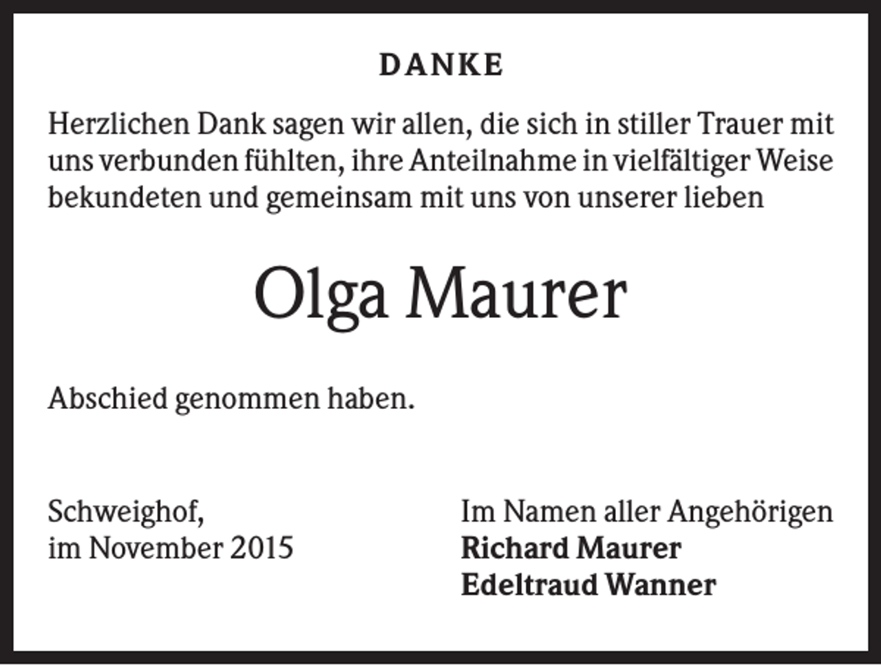 <p>DANKE<br />Herzlichen Dank sagen wir allen, die sich in stiller Trauer mit<br />uns verbunden fühlten, ihre Anteilnahme in vielfältiger Weise<br />bekundeten und gemeinsam mit uns von unserer lieben</p><p>Olga Maurer<br />Abschied genommen haben.</p><p>Schweighof,<br />im November 2015</p><p>Im Namen aller Angehörigen<br />Richard Maurer<br />Edeltraud Wanner</p>