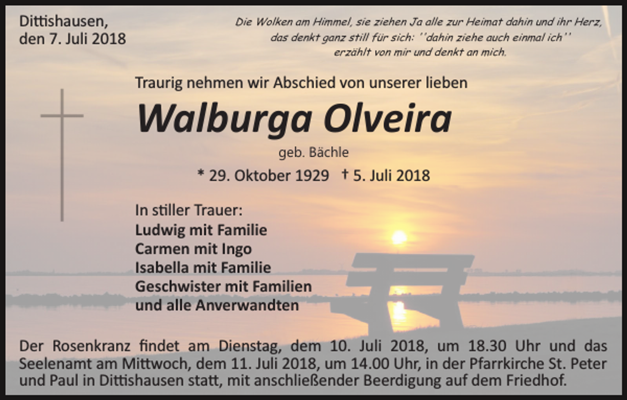 <p>Di�shausen,<br />den 7. Juli 2018</p><p>Die Wolken am Himmel, sie ziehen Ja alle zur Heimat dahin und ihr Herz,<br />das denkt ganz still für sich: ''dahin ziehe auch einmal ich''<br />erzählt von mir und denkt an mich.</p><p>Traurig nehmen wir Abschied von unserer lieben</p><p>Walburga Olveira<br />geb. Bächle</p><p>* 29. Oktober 1929 † 5. Juli 2018<br />In s�ller Trauer:<br />Ludwig mit Familie<br />Carmen mit Ingo<br />Isabella mit Familie<br />Geschwister mit Familien<br />und alle Anverwandten<br />Der Rosenkranz ﬁndet am Dienstag, dem 10. Juli 2018, um 18.30 Uhr und das<br />Seelenamt am Mi�woch, dem 11. Juli 2018, um 14.00 Uhr, in der Pfarrkirche St. Peter<br />und Paul in Di�shausen sta�, mit anschließender Beerdigung auf dem Friedhof.</p>