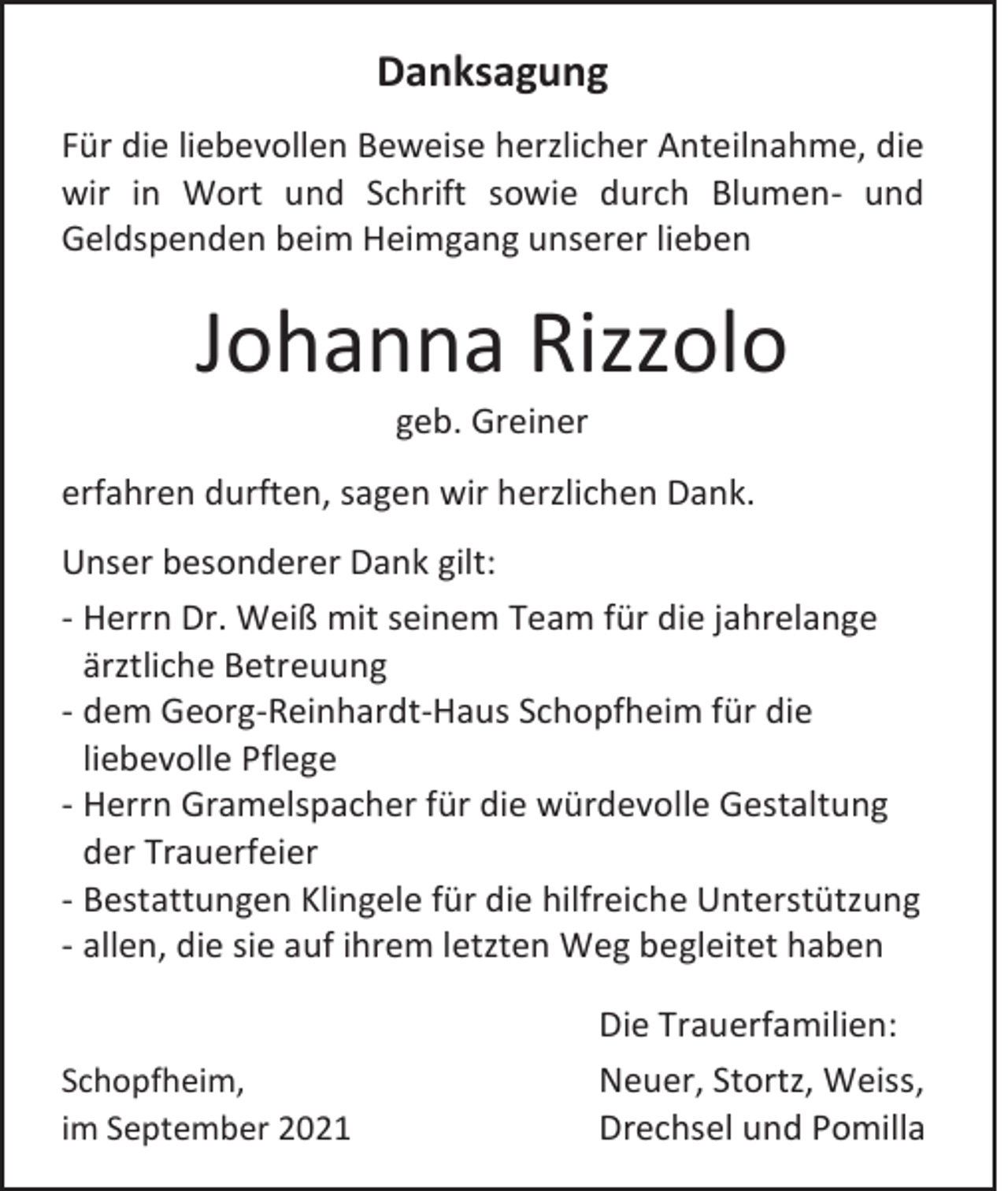 <p>Danksagung<br />Für die liebevollen Beweise herzlicher Anteilnahme, die<br />wir in Wort und Schrift sowie durch Blumen- und<br />Geldspenden beim Heimgang unserer lieben</p><p>Johanna Rizzolo<br />geb. Greiner<br />erfahren durften, sagen wir herzlichen Dank.<br />Unser besonderer Dank gilt:<br />- Herrn Dr. Weiß mit seinem Team für die jahrelange<br />ärztliche Betreuung<br />- dem Georg-Reinhardt-Haus Schopfheim für die<br />liebevolle Pflege<br />- Herrn Gramelspacher für die würdevolle Gestaltung<br />der Trauerfeier<br />- Bestattungen Klingele für die hilfreiche Unterstützung<br />- allen, die sie auf ihrem letzten Weg begleitet haben</p><p>Schopfheim,<br />im September 2021</p><p>Die Trauerfamilien:<br />Neuer, Stortz, Weiss,<br />Drechsel und Pomilla</p>