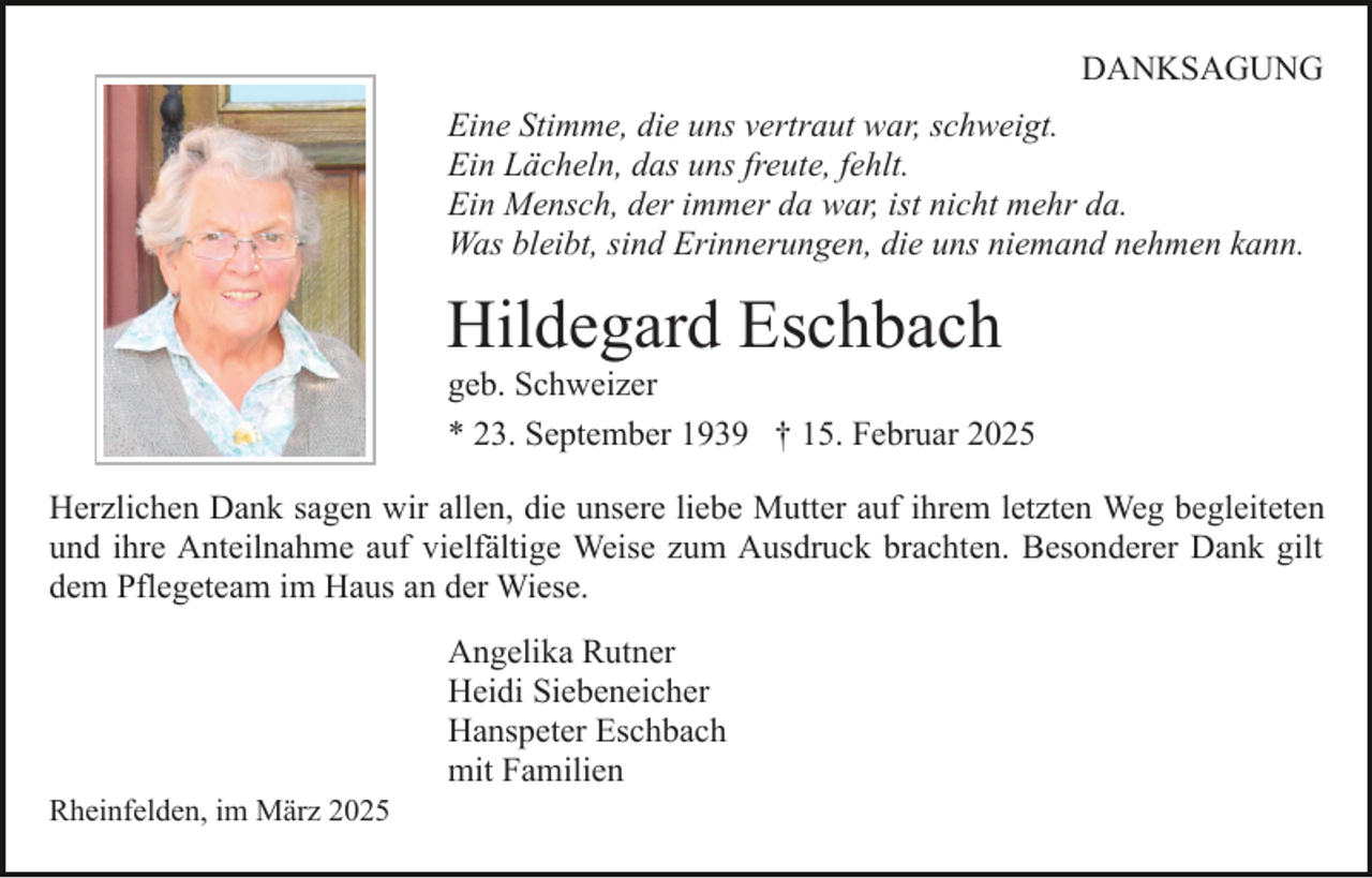 <p>DANKSAGUNG<br />Eine Stimme, die uns vertraut war, schweigt.<br />Ein Lächeln, das uns freute, fehlt.<br />Ein Mensch, der immer da war, ist nicht mehr da.<br />Was bleibt, sind Erinnerungen, die uns niemand nehmen kann.</p><p>Hildegard Eschbach</p><p>geb. Schweizer<br />* 23. September 1939 † 15. Februar 2025<br />Herzlichen Dank sagen wir allen, die unsere liebe Mutter auf ihrem letzten Weg begleiteten<br />und ihre Anteilnahme auf vielfältige Weise zum Ausdruck brachten. Besonderer Dank gilt<br />dem Pflegeteam im Haus an der Wiese.</p><p>Rheinfelden, im März 2025</p><p>Angelika Rutner<br />Heidi Siebeneicher<br />Hanspeter Eschbach<br />mit Familien</p>