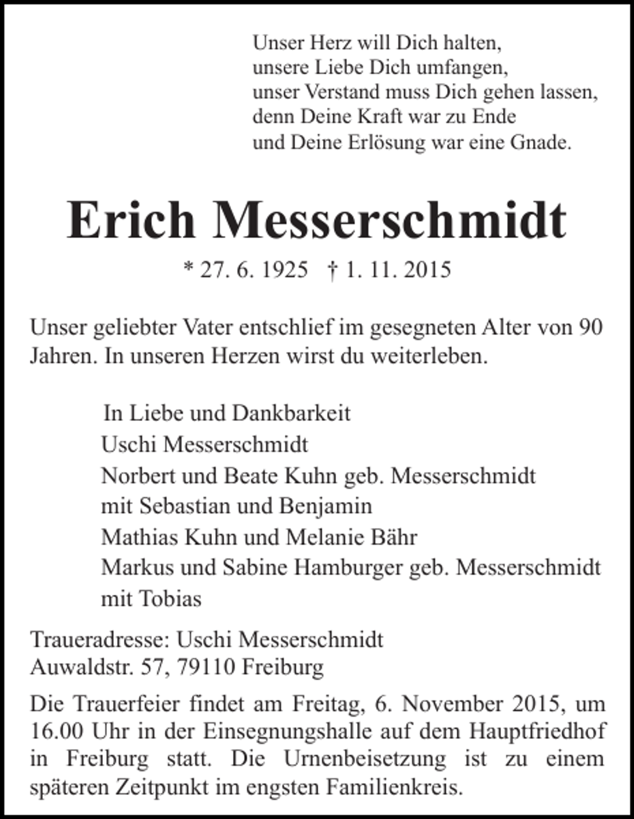 <p>Unser Herz will Dich halten,<br />unsere Liebe Dich umfangen,<br />unser Verstand muss Dich gehen lassen,<br />denn Deine Kraft war zu Ende<br />und Deine Erlösung war eine Gnade.</p><p>Erich Messerschmidt<br />* 27. 6. 1925 † 1. 11. 2015<br />Unser geliebter Vater entschlief im gesegneten Alter von 90<br />Jahren. In unseren Herzen wirst du weiterleben.<br />In Liebe und Dankbarkeit<br />Uschi Messerschmidt<br />Norbert und Beate Kuhn geb. Messerschmidt<br />mit Sebastian und Benjamin<br />Mathias Kuhn und Melanie Bähr<br />Markus und Sabine Hamburger geb. Messerschmidt<br />mit Tobias<br />Traueradresse: Uschi Messerschmidt<br />Auwaldstr. 57, 79110 Freiburg<br />Die Trauerfeier findet am Freitag, 6. November 2015, um<br />16.00 Uhr in der Einsegnungshalle auf dem Hauptfriedhof<br />in Freiburg statt. Die Urnenbeisetzung ist zu einem<br />späteren Zeitpunkt im engsten Familienkreis.</p>