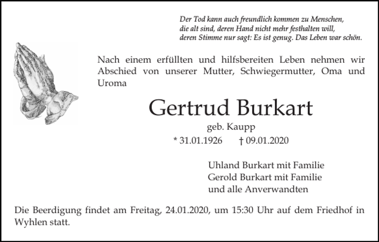 <p>Der Tod kann auch freundlich kommen zu Menschen,<br />die alt sind, deren Hand nicht mehr festhalten will,<br />deren Stimme nur sagt: Es ist genug. Das Leben war schön.</p><p>Nach einem erfüllten und hilfsbereiten Leben nehmen wir<br />Abschied von unserer Mutter, Schwiegermutter, Oma und<br />Uroma</p><p>Gertrud Burkart<br />geb. Kaupp<br />* 31.01.1926<br />† 09.01.2020</p><p>Uhland Burkart mit Familie<br />Gerold Burkart mit Familie<br />und alle Anverwandten<br />Die Beerdigung findet am Freitag, 24.01.2020, um 15:30 Uhr auf dem Friedhof in<br />Wyhlen statt.</p>