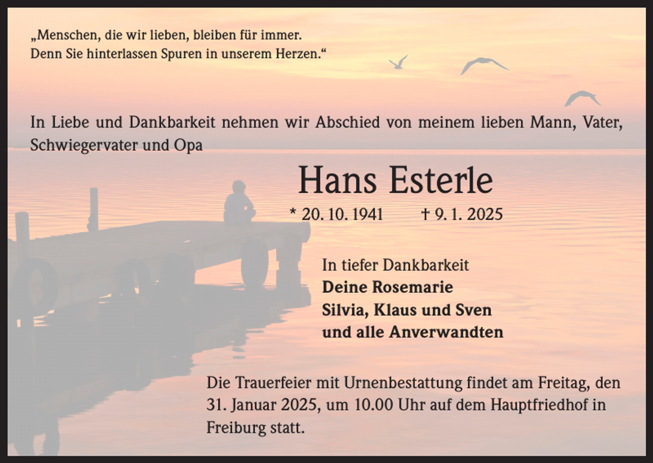 <p>„Menschen, die wir lieben, bleiben für immer.<br />Denn Sie hinterlassen Spuren in unserem Herzen.“</p><p>In Liebe und Dankbarkeit nehmen wir Abschied von meinem lieben Mann, Vater,<br />Schwiegervater und Opa</p><p>Hans Esterle<br />* 20. 10. 1941 † 9. 1. 2025<br />In tiefer Dankbarkeit<br />Deine Rosemarie<br />Silvia, Klaus und Sven<br />und alle Anverwandten<br />Die Trauerfeier mit Urnenbestattung findet am Freitag, den<br />31. Januar 2025, um 10.00 Uhr auf dem Hauptfriedhof in<br />Freiburg statt.</p>