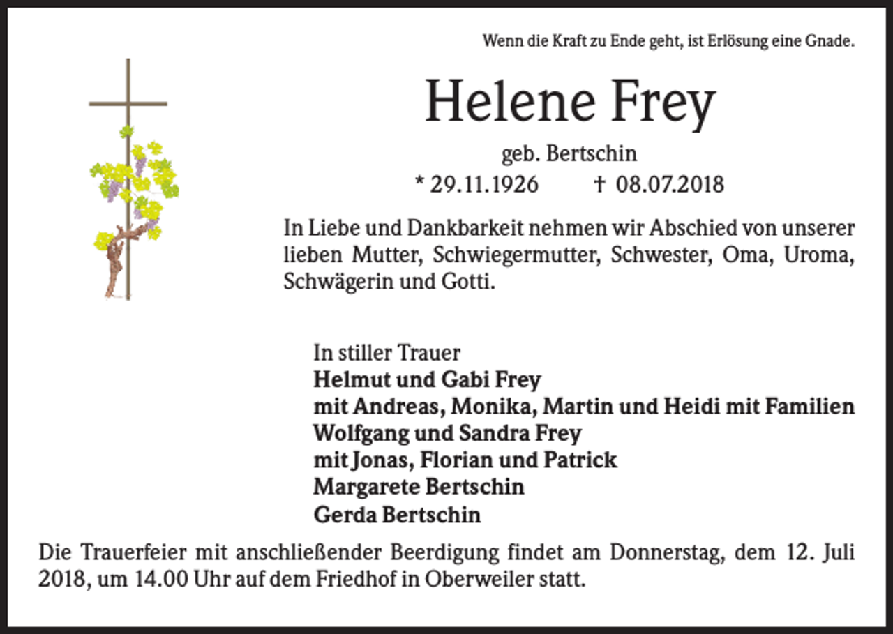 <p>Wenn die Kraft zu Ende geht, ist Erlösung eine Gnade.</p><p>Helene Frey<br />geb. Bertschin<br />* 29.11.1926<br />† 08.07.2018<br />In Liebe und Dankbarkeit nehmen wir Abschied von unserer<br />lieben Mutter, Schwiegermutter, Schwester, Oma, Uroma,<br />Schwägerin und Gotti.<br />In stiller Trauer<br />Helmut und Gabi Frey<br />mit Andreas, Monika, Martin und Heidi mit Familien<br />Wolfgang und Sandra Frey<br />mit Jonas, Florian und Patrick<br />Margarete Bertschin<br />Gerda Bertschin<br />Die Trauerfeier mit anschließender Beerdigung findet am Donnerstag, dem 12. Juli<br />2018, um 14.00 Uhr auf dem Friedhof in Oberweiler statt.</p>