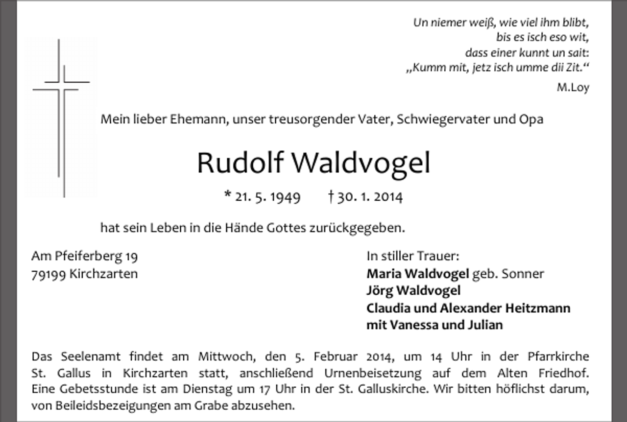 <p>Un niemer weiß, wie viel ihm blibt,<br />bis es isch eso wit,<br />dass einer kunnt un sait:<br />„Kumm mit, jetz isch umme dii Zit.“<br />M.Loy</p><p>Mein lieber Ehemann, unser treusorgender Vater, Schwiegervater und Opa</p><p>Rudolf Waldvogel<br />* 21. 5. 1949</p><p>† 30. 1. 2014</p><p>hat sein Leben in die Hände Gottes zurückgegeben.<br />Am Pfeiferberg 19<br />79199 Kirchzarten</p><p>In stiller Trauer:<br />Maria Waldvogel geb. Sonner<br />Jörg Waldvogel<br />Claudia und Alexander Heitzmann<br />mit Vanessa und Julian</p><p>Das Seelenamt findet am Mittwoch, den 5. Februar 2014, um 14 Uhr in der Pfarrkirche<br />St. Gallus in Kirchzarten statt, anschließend Urnenbeisetzung auf dem Alten Friedhof.<br />Eine Gebetsstunde ist am Dienstag um 17 Uhr in der St. Galluskirche. Wir bitten höflichst darum,<br />von Beileidsbezeigungen am Grabe abzusehen.</p>