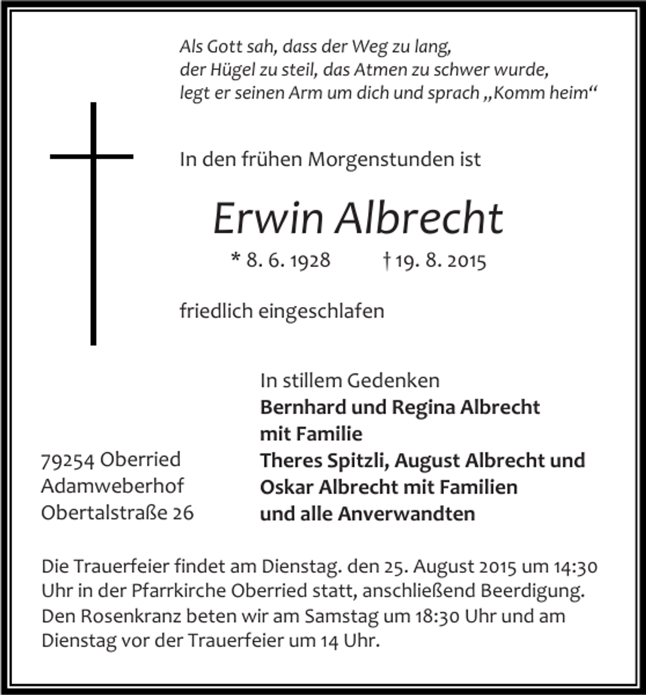 <p>Als Gott sah, dass der Weg zu lang,<br />der Hügel zu steil, das Atmen zu schwer wurde,<br />legt er seinen Arm um dich und sprach „Komm heim“</p><p>In den frühen Morgenstunden ist</p><p>Erwin Albrecht<br />* 8. 6. 1928</p><p>† 19. 8. 2015</p><p>friedlich eingeschlafen</p><p>79254 Oberried<br />Adamweberhof<br />Obertalstraße 26</p><p>In stillem Gedenken<br />Bernhard und Regina Albrecht<br />mit Familie<br />Theres Spitzli, August Albrecht und<br />Oskar Albrecht mit Familien<br />und alle Anverwandten</p><p>Die Trauerfeier findet am Dienstag. den 25. August 2015 um 14:30<br />Uhr in der Pfarrkirche Oberried statt, anschließend Beerdigung.<br />Den Rosenkranz beten wir am Samstag um 18:30 Uhr und am<br />Dienstag vor der Trauerfeier um 14 Uhr.</p>