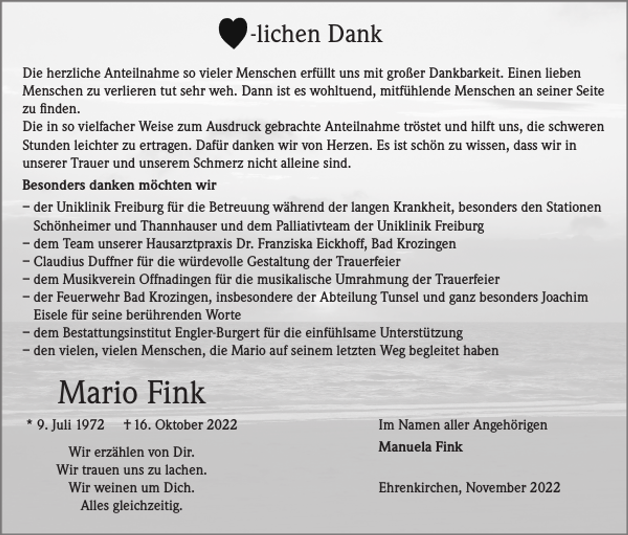 <p>-lichen Dank<br />Die herzliche Anteilnahme so vieler Menschen erfüllt uns mit großer Dankbarkeit. Einen lieben<br />Menschen zu verlieren tut sehr weh. Dann ist es wohltuend, mitfühlende Menschen an seiner Seite<br />zu finden.<br />Die in so vielfacher Weise zum Ausdruck gebrachte Anteilnahme tröstet und hilft uns, die schweren<br />Stunden leichter zu ertragen. Dafür danken wir von Herzen. Es ist schön zu wissen, dass wir in<br />unserer Trauer und unserem Schmerz nicht alleine sind.<br />Besonders danken möchten wir<br />– der Uniklinik Freiburg für die Betreuung während der langen Krankheit, besonders den Stationen<br />Schönheimer und Thannhauser und dem Palliativteam der Uniklinik Freiburg<br />– dem Team unserer Hausarztpraxis Dr. Franziska Eickhoff, Bad Krozingen<br />– Claudius Duffner für die würdevolle Gestaltung der Trauerfeier<br />– dem Musikverein Offnadingen für die musikalische Umrahmung der Trauerfeier<br />– der Feuerwehr Bad Krozingen, insbesondere der Abteilung Tunsel und ganz besonders Joachim<br />Eisele für seine berührenden Worte<br />– dem Bestattungsinstitut Engler-Burgert für die einfühlsame Unterstützung<br />– den vielen, vielen Menschen, die Mario auf seinem letzten Weg begleitet haben</p><p>Mario Fink<br />* 9. Juli 1972</p><p>† 16. Oktober 2022</p><p>Wir erzählen von Dir.<br />Wir trauen uns zu lachen.<br />Wir weinen um Dich.<br />Alles gleichzeitig.</p><p>Im Namen aller Angehörigen<br />Manuela Fink<br />Ehrenkirchen, November 2022</p>