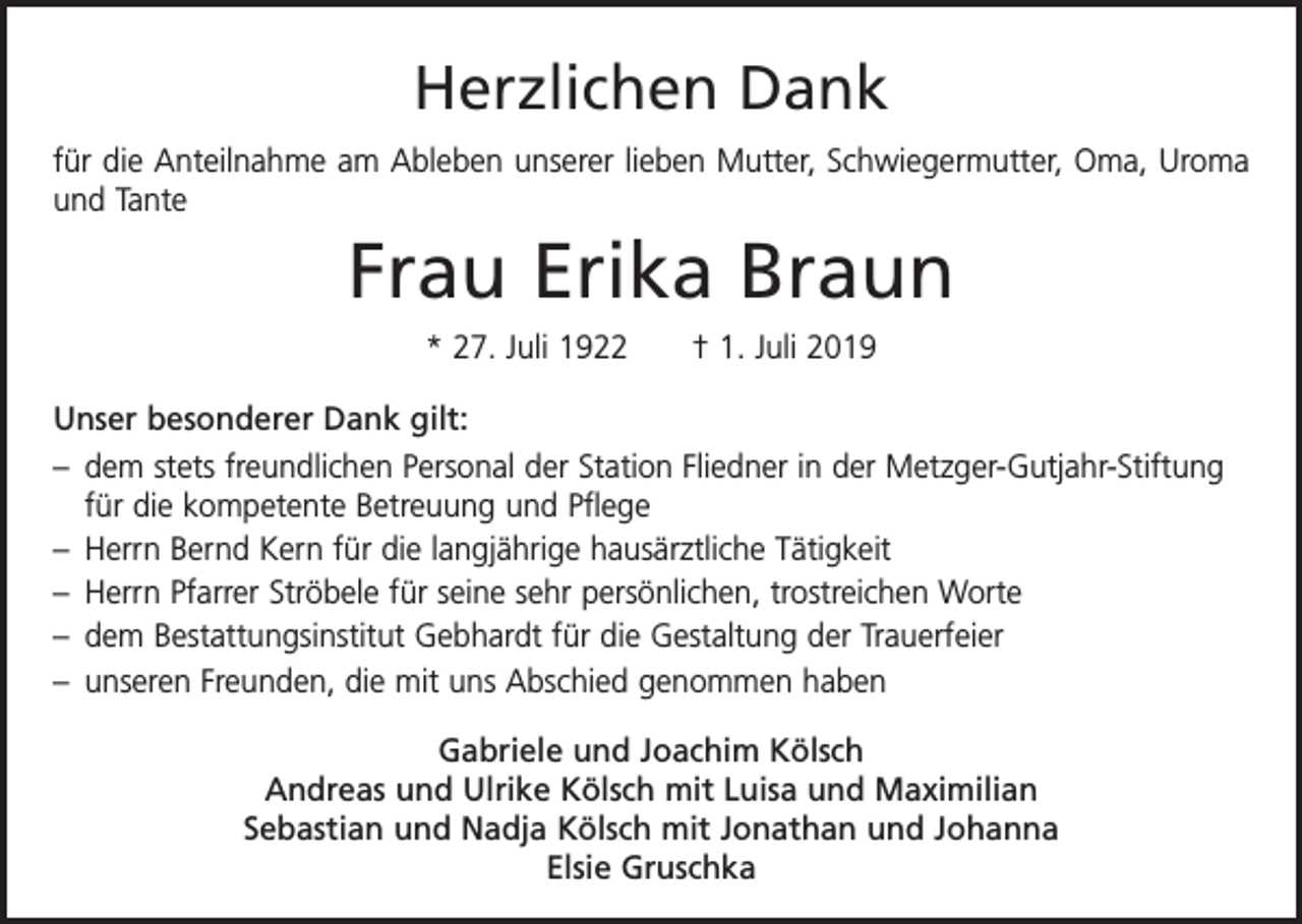 <p>Herzlichen Dank<br />für die Anteilnahme am Ableben unserer lieben Mutter, Schwiegermutter, Oma, Uroma<br />und Tante</p><p>Frau Erika Braun<br />* 27. Juli 1922 † 1. Juli 2019<br />Unser besonderer Dank gilt:<br />– dem stets freundlichen Personal der Station Fliedner in der Metzger-Gutjahr-Stiftung<br />für die kompetente Betreuung und Pflege<br />– Herrn Bernd Kern für die langjährige hausärztliche Tätigkeit<br />– Herrn Pfarrer Ströbele für seine sehr persönlichen, trostreichen Worte<br />– dem Bestattungsinstitut Gebhardt für die Gestaltung der Trauerfeier<br />– unseren Freunden, die mit uns Abschied genommen haben<br />Gabriele und Joachim Kölsch<br />Andreas und Ulrike Kölsch mit Luisa und Maximilian<br />Sebastian und Nadja Kölsch mit Jonathan und Johanna<br />Elsie Gruschka</p>