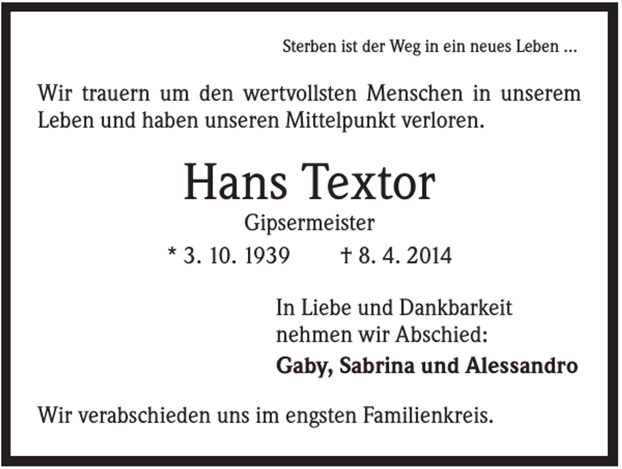 <p>Sterben ist der Weg in ein neues Leben …</p><p>Wir trauern um den wertvollsten Menschen in unserem<br />Leben und haben unseren Mittelpunkt verloren.</p><p>Hans Textor<br />Gipsermeister<br />* 3. 10. 1939<br />† 8. 4. 2014<br />In Liebe und Dankbarkeit<br />nehmen wir Abschied:<br />Gaby, Sabrina und Alessandro<br />Wir verabschieden uns im engsten Familienkreis.</p>