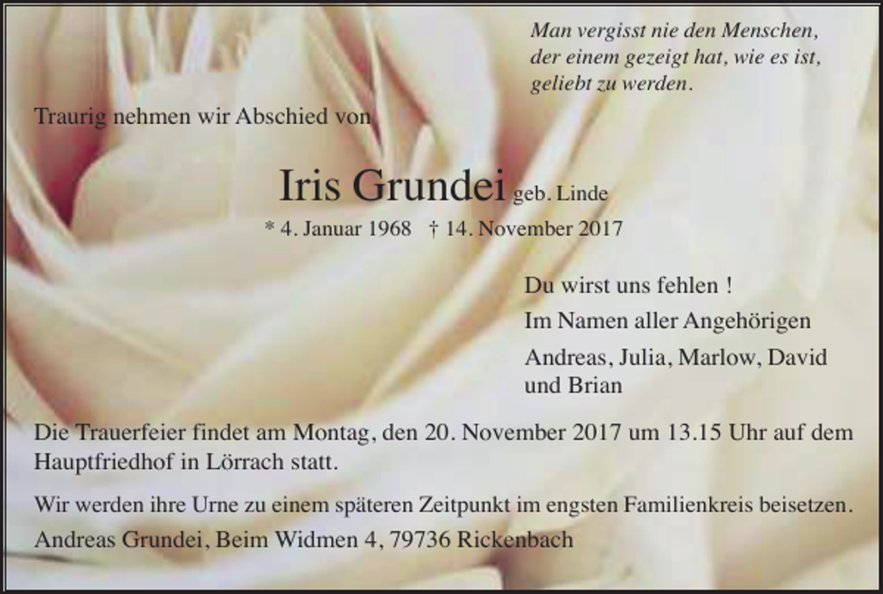 <p>Man vergisst nie den Menschen,<br />der einem gezeigt hat, wie es ist,<br />geliebt zu werden.</p><p>Traurig nehmen wir Abschied von</p><p>Iris Grundei geb. Linde<br />* 4. Januar 1968 † 14. November 2017</p><p>Du wirst uns fehlen !<br />Im Namen aller Angehörigen<br />Andreas, Julia, Marlow, David<br />und Brian<br />Die Trauerfeier findet am Montag, den 20. November 2017 um 13.15 Uhr auf dem<br />Hauptfriedhof in Lörrach statt.<br />Wir werden ihre Urne zu einem späteren Zeitpunkt im engsten Familienkreis beisetzen.</p><p>Andreas Grundei, Beim Widmen 4, 79736 Rickenbach</p>