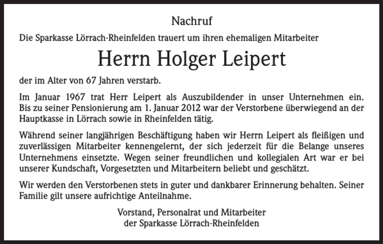 <p>Nachruf<br />Die Sparkasse Lörrach-Rheinfelden trauert um ihren ehemaligen Mitarbeiter</p><p>Herrn Holger Leipert<br />der im Alter von 67 Jahren verstarb.<br />Im Januar 1967 trat Herr Leipert als Auszubildender in unser Unternehmen ein.<br />Bis zu seiner Pensionierung am 1. Januar 2012 war der Verstorbene überwiegend an der<br />Hauptkasse in Lörrach sowie in Rheinfelden tätig.<br />Während seiner langjährigen Beschäftigung haben wir Herrn Leipert als fleißigen und<br />zuverlässigen Mitarbeiter kennengelernt, der sich jederzeit für die Belange unseres<br />­Unternehmens einsetzte. Wegen seiner freundlichen und kollegialen Art war er bei<br />­unserer Kundschaft, Vorgesetzten und Mitarbeitern beliebt und geschätzt.<br />Wir werden den Verstorbenen stets in guter und dankbarer Erinnerung behalten. Seiner<br />Familie gilt unsere aufrichtige Anteilnahme.<br />Vorstand, Personalrat und Mitarbeiter<br />der Sparkasse Lörrach-Rheinfelden</p>