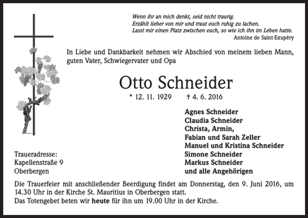<p>Wenn ihr an mich denkt, seid nicht traurig.<br />Erzählt lieber von mir und traut euch ruhig zu lachen.<br />Lasst mir einen Platz zwischen euch, so wie ich ihn im Leben hatte.</p><p>Antoine de Saint-Exupéry</p><p>In Liebe und Dankbarkeit nehmen wir Abschied von meinem lieben Mann,<br />guten Vater, Schwiegervater und Opa</p><p>Otto Schneider<br />* 12. 11. 1929 † 4. 6. 2016</p><p>Traueradresse:<br />Kapellenstraße 9<br />Oberbergen</p><p>Agnes Schneider<br />Claudia Schneider<br />Christa, Armin,<br />Fabian und Sarah Zeller<br />Manuel und Kristina Schneider<br />Simone Schneider<br />Markus Schneider<br />und alle Angehörigen</p><p>Die Trauerfeier mit anschließender Beerdigung findet am Donnerstag, den 9. Juni 2016, um<br />14.30 Uhr in der Kirche St. Mauritius in Oberbergen statt.</p><p>Das Totengebet beten wir heute für ihn um 19.00 Uhr in der Kirche.</p>