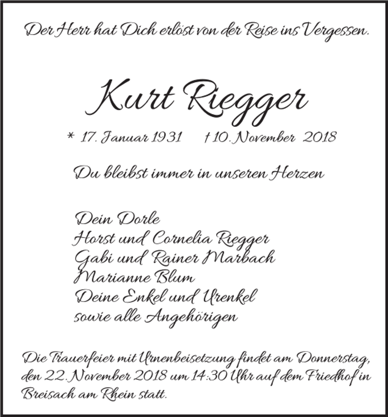 <p>Der Herr hat Dich erlöst von der Reise ins Vergessen.</p><p>Kurt Riegger</p><p>* 17. Januar 1931</p><p>† 10. November 2018</p><p>Du bleibst immer in unseren Herzen<br />Dein Dorle<br />Horst und Cornelia Riegger<br />Gabi und Rainer Marbach<br />Marianne Blum<br />Deine Enkel und Urenkel<br />sowie alle Angehörigen<br />Die Trauerfeier mit Urnenbeisetzung findet am Donnerstag,<br />den 22. November 2018 um 14:30 Uhr auf dem Friedhof in<br />Breisach am Rhein statt.</p>