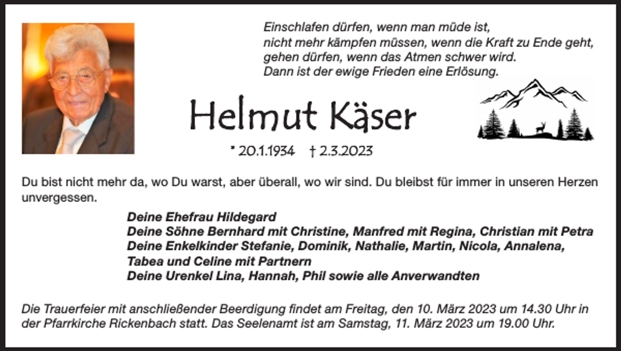<p>Einschlafen dürfen, wenn man müde ist,<br />nicht mehr kämpfen müssen, wenn die Kraft zu Ende geht,<br />gehen dürfen, wenn das Atmen schwer wird.<br />Dann ist der ewige Frieden eine Erlösung.</p><p>Du bist nicht mehr da, wo Du warst, aber überall, wo wir sind. Du bleibst für immer in unseren Herzen<br />unvergessen.<br />Deine Ehefrau Hildegard<br />Deine Söhne Bernhard mit Christine, Manfred mit Regina, Christian mit Petra<br />Deine Enkelkinder Stefanie, Dominik, Nathalie, Martin, Nicola, Annalena,<br />Tabea und Celine mit Partnern<br />Deine Urenkel Lina, Hannah, Phil sowie alle Anverwandten<br />Die Trauerfeier mit anschließender Beerdigung findet am Freitag, den 10. März 2023 um 14.30 Uhr in<br />der Pfarrkirche Rickenbach statt. Das Seelenamt ist am Samstag, 11. März 2023 um 19.00 Uhr.</p>