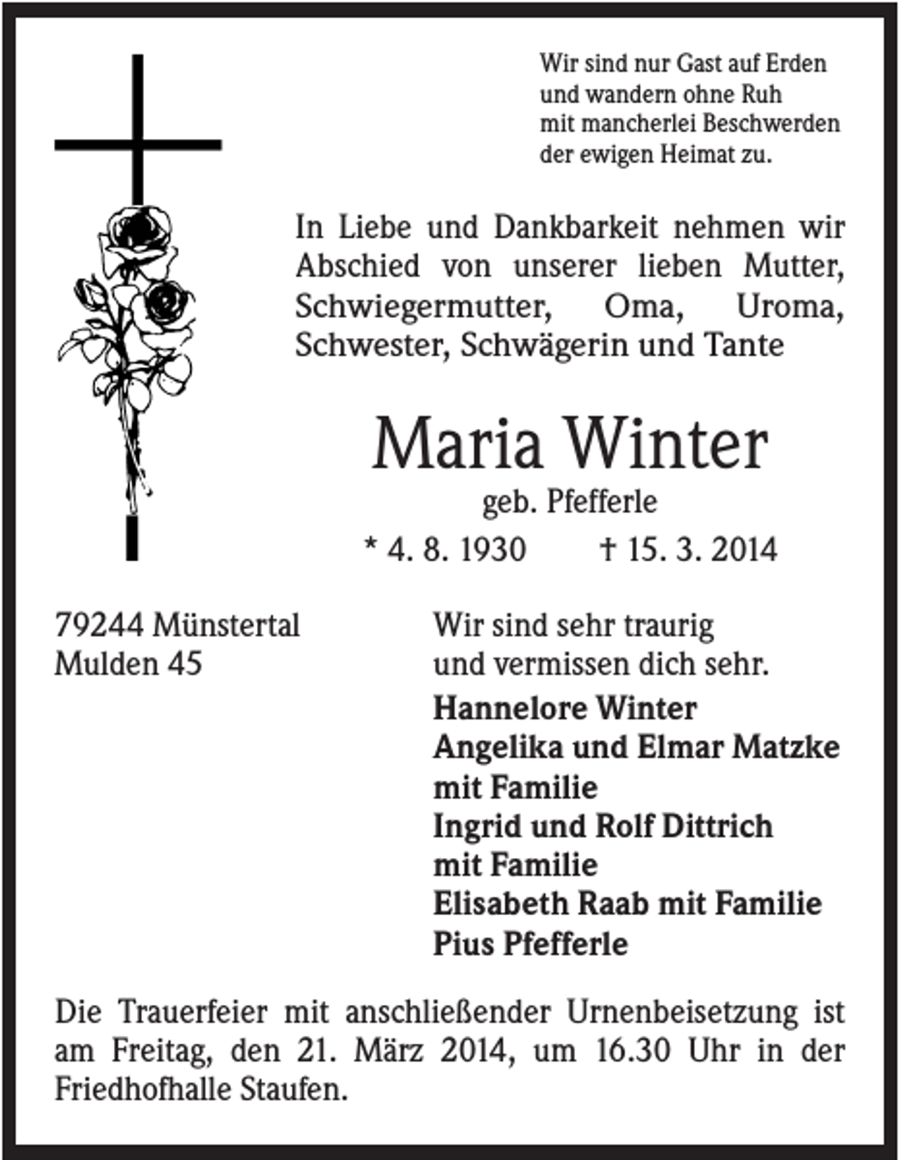 <p>Wir sind nur Gast auf Erden<br />und wandern ohne Ruh<br />mit mancherlei Beschwerden<br />der ewigen Heimat zu.</p><p>In Liebe und Dankbarkeit nehmen wir<br />Abschied von unserer lieben Mutter,<br />Schwiegermutter, Oma, Uroma,<br />Schwester, Schwägerin und Tante</p><p>Maria Winter<br />geb. Pfefferle<br />* 4. 8. 1930<br />† 15. 3. 2014<br />79244 Münstertal<br />Mulden 45</p><p>Wir sind sehr traurig<br />und vermissen dich sehr.<br />Hannelore Winter<br />Angelika und Elmar Matzke<br />mit Familie<br />Ingrid und Rolf Dittrich<br />mit Familie<br />Elisabeth Raab mit Familie<br />Pius Pfefferle</p><p>Die Trauerfeier mit anschließender Urnenbeisetzung ist<br />am Freitag, den 21. März 2014, um 16.30 Uhr in der<br />Friedhofhalle Staufen.</p>