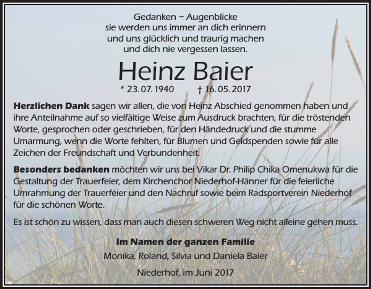 <p>Gedanken – Augenblicke<br />sie werden uns immer an dich erinnern<br />und uns glücklich und traurig machen<br />und dich nie vergessen lassen.</p><p>Heinz Baier<br />* 23. 07. 1940</p><p>† 16. 05. 2017</p><p>Herzlichen Dank sagen wir allen, die von Heinz Abschied genommen haben und<br />ihre Anteilnahme auf so vielfältige Weise zum Ausdruck brachten, für die tröstenden<br />Worte, gesprochen oder geschrieben, für den Händedruck und die stumme<br />Umarmung, wenn die Worte fehlten, für Blumen und Geldspenden sowie für alle<br />Zeichen der Freundschaft und Verbundenheit.<br />Besonders bedanken möchten wir uns bei Vikar Dr. Philip Chika Omenukwa für die<br />Gestaltung der Trauerfeier, dem Kirchenchor Niederhof-Hänner für die feierliche<br />Umrahmung der Trauerfeier und den Nachruf sowie beim Radsportverein Niederhof<br />für die schönen Worte.<br />Es ist schön zu wissen, dass man auch diesen schweren Weg nicht alleine gehen muss.<br />Im Namen der ganzen Familie<br />Monika, Roland, Silvia und Daniela Baier<br />Niederhof, im Juni 2017</p>