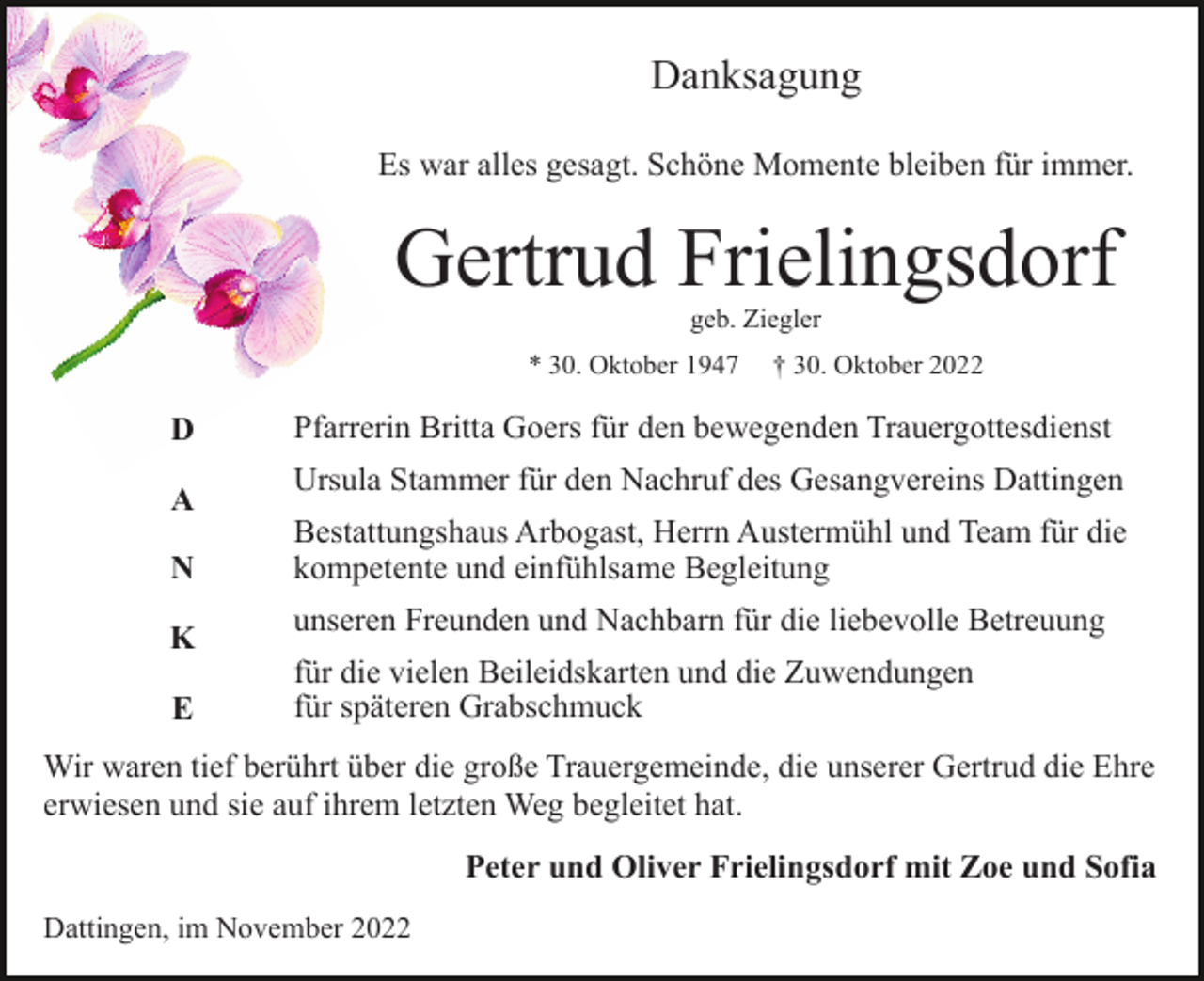 <p>Danksagung<br />Es war alles gesagt. Schöne Momente bleiben für immer.</p><p>Gertrud Frielingsdorf<br />geb. Ziegler<br />* 30. Oktober 1947</p><p>D<br />A<br />N<br />K<br />E</p><p>† 30. Oktober 2022</p><p>Pfarrerin Britta Goers für den bewegenden Trauergottesdienst<br />Ursula Stammer für den Nachruf des Gesangvereins Dattingen<br />Bestattungshaus Arbogast, Herrn Austermühl und Team für die<br />kompetente und einfühlsame Begleitung<br />unseren Freunden und Nachbarn für die liebevolle Betreuung<br />für die vielen Beileidskarten und die Zuwendungen<br />für späteren Grabschmuck</p><p>Wir waren tief berührt über die große Trauergemeinde, die unserer Gertrud die Ehre<br />erwiesen und sie auf ihrem letzten Weg begleitet hat.<br />Peter und Oliver Frielingsdorf mit Zoe und Sofia<br />Dattingen, im November 2022</p>