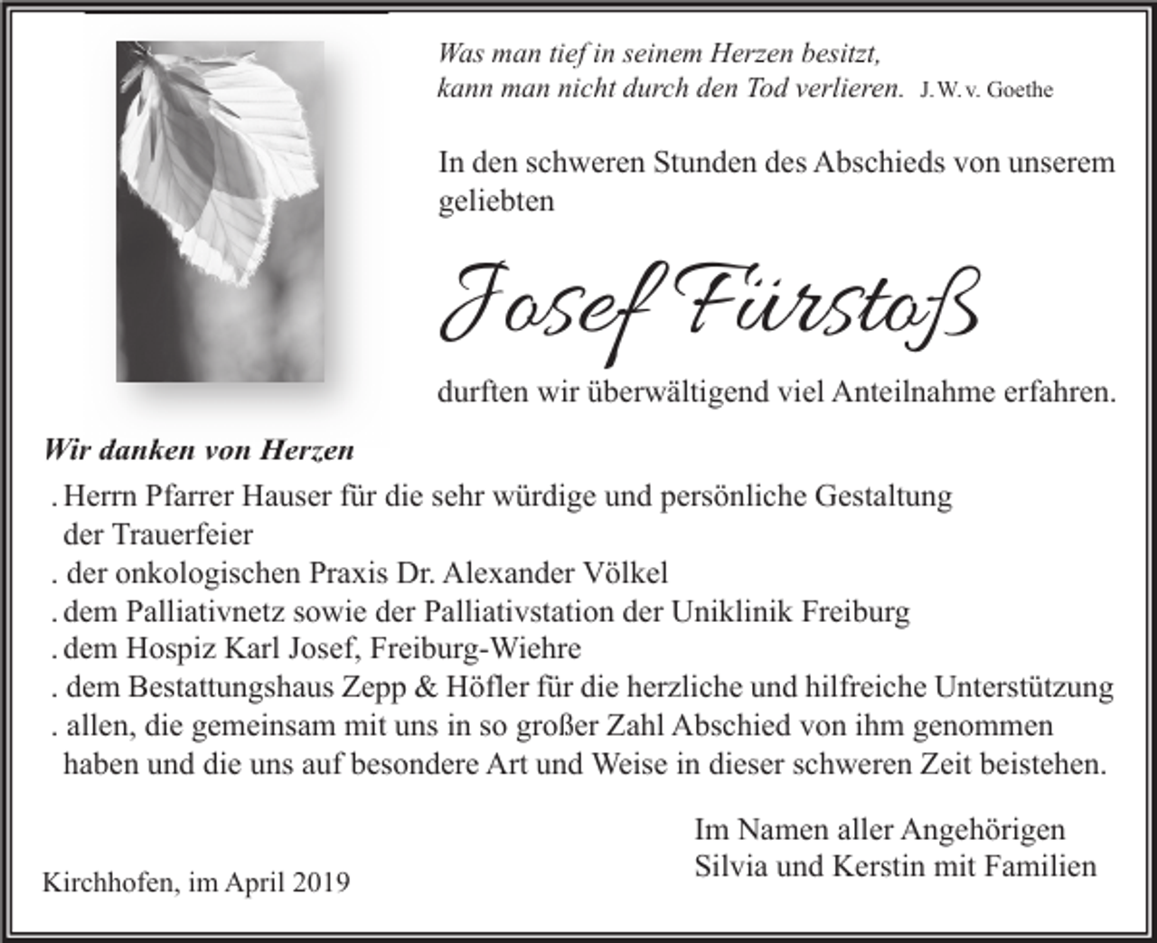 <p>Was man tief in seinem Herzen besitzt,<br />kann man nicht durch den Tod verlieren.</p><p>J.W. v. Goethe</p><p>In den schweren Stunden des Abschieds von unserem<br />geliebten</p><p>Josef Fürstoß</p><p>durften wir überwältigend viel Anteilnahme erfahren.</p><p>Wir danken von Herzen<br />. Herrn Pfarrer Hauser für die sehr würdige und persönliche Gestaltung<br />der Trauerfeier<br />. der onkologischen Praxis Dr. Alexander Völkel<br />. dem Palliativnetz sowie der Palliativstation der Uniklinik Freiburg<br />. dem Hospiz Karl Josef, Freiburg-Wiehre<br />. dem Bestattungshaus Zepp &amp; Höfler für die herzliche und hilfreiche Unterstützung<br />. allen, die gemeinsam mit uns in so großer Zahl Abschied von ihm genommen<br />haben und die uns auf besondere Art und Weise in dieser schweren Zeit beistehen.<br />Kirchhofen, im April 2019</p><p>Im Namen aller Angehörigen<br />Silvia und Kerstin mit Familien</p>