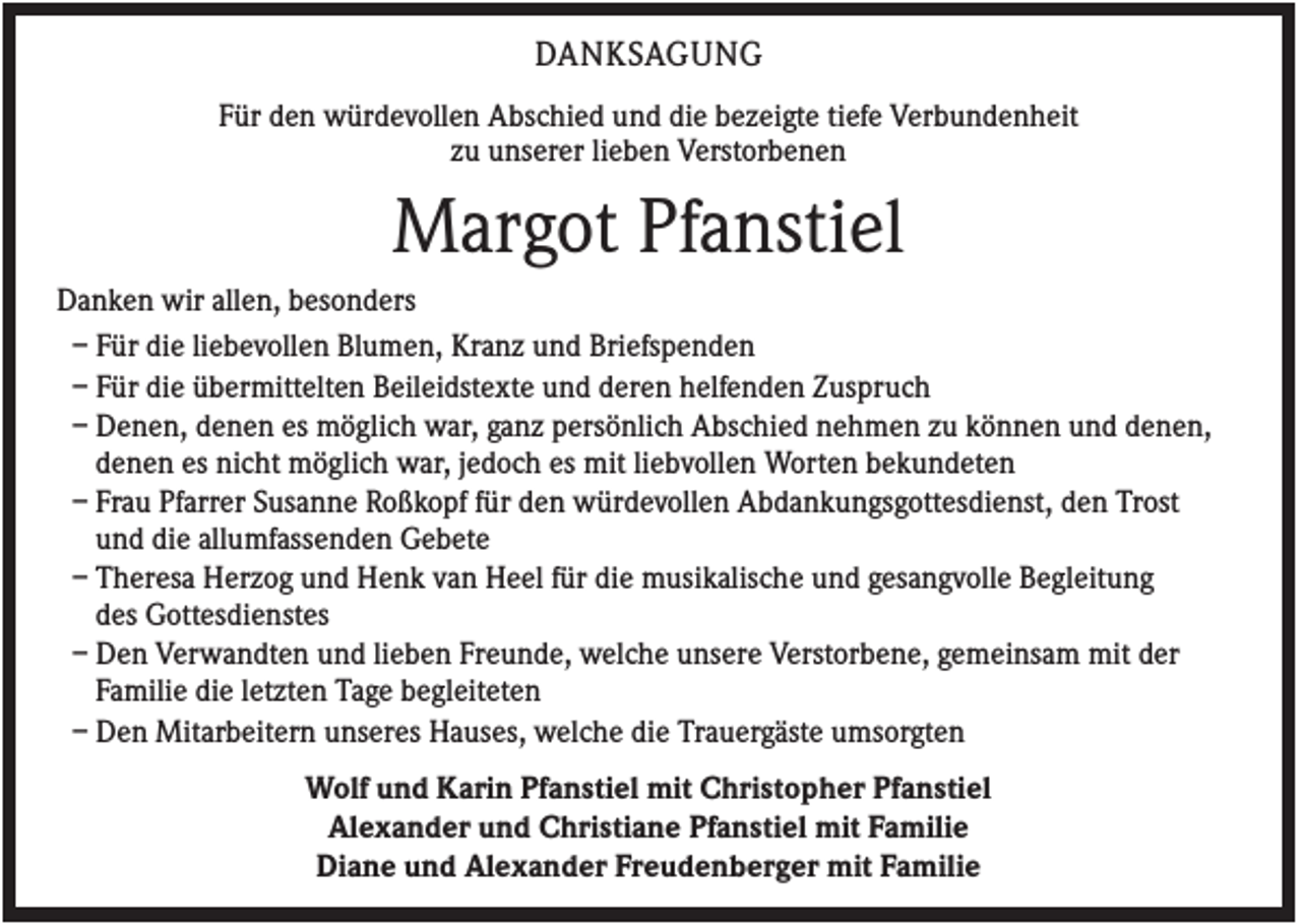 <p>DANKSAGUNG<br />Für den würdevollen Abschied und die bezeigte tiefe Verbundenheit<br />zu unserer lieben Verstorbenen</p><p>Margot Pfanstiel<br />Danken wir allen, besonders<br />– Für die liebevollen Blumen, Kranz und Briefspenden<br />– Für die übermittelten Beileidstexte und deren helfenden Zuspruch<br />– Denen, denen es möglich war, ganz persönlich Abschied nehmen zu können und denen,<br />denen es nicht möglich war, jedoch es mit liebvollen Worten bekundeten<br />– Frau Pfarrer Susanne Roßkopf für den würdevollen Abdankungsgottesdienst, den Trost<br />und die allumfassenden Gebete<br />– Theresa Herzog und Henk van Heel für die musikalische und gesangvolle Begleitung<br />des Gottesdienstes<br />– Den Verwandten und lieben Freunde, welche unsere Verstorbene, gemeinsam mit der<br />Familie die letzten Tage begleiteten<br />– Den Mitarbeitern unseres Hauses, welche die Trauergäste umsorgten<br />Wolf und Karin Pfanstiel mit Christopher Pfanstiel<br />Alexander und Christiane Pfanstiel mit Familie<br />Diane und Alexander Freudenberger mit Familie</p>