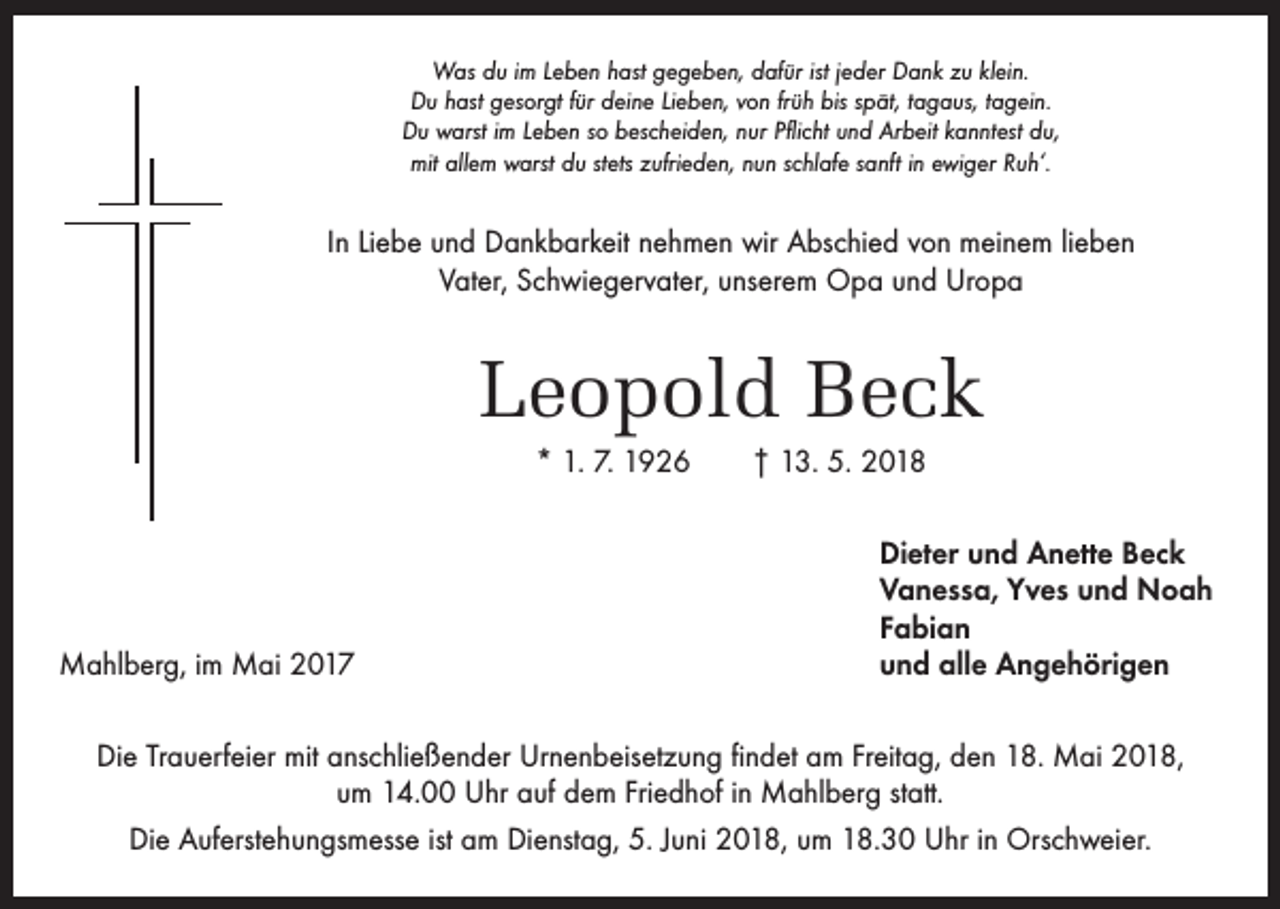 <p>Was du im Leben hast gegeben, dafür ist jeder Dank zu klein.<br />Du hast gesorgt für deine Lieben, von früh bis spät, tagaus, tagein.<br />Du warst im Leben so bescheiden, nur Pflicht und Arbeit kanntest du,<br />mit allem warst du stets zufrieden, nun schlafe sanft in ewiger Ruh‘.</p><p>In Liebe und Dankbarkeit nehmen wir Abschied von meinem lieben<br />Vater, Schwiegervater, unserem Opa und Uropa</p><p>Leopold Beck<br />* 1. 7. 1926 † 13. 5. 2018</p><p>Mahlberg, im Mai 2017</p><p>Dieter und Anette Beck<br />Vanessa, Yves und Noah<br />Fabian<br />und alle Angehörigen</p><p>Die Trauerfeier mit anschließender Urnenbeisetzung findet am Freitag, den 18. Mai 2018,<br />um 14.00 Uhr auf dem Friedhof in Mahlberg statt.<br />Die Auferstehungsmesse ist am Dienstag, 5. Juni 2018, um 18.30 Uhr in Orschweier.</p>