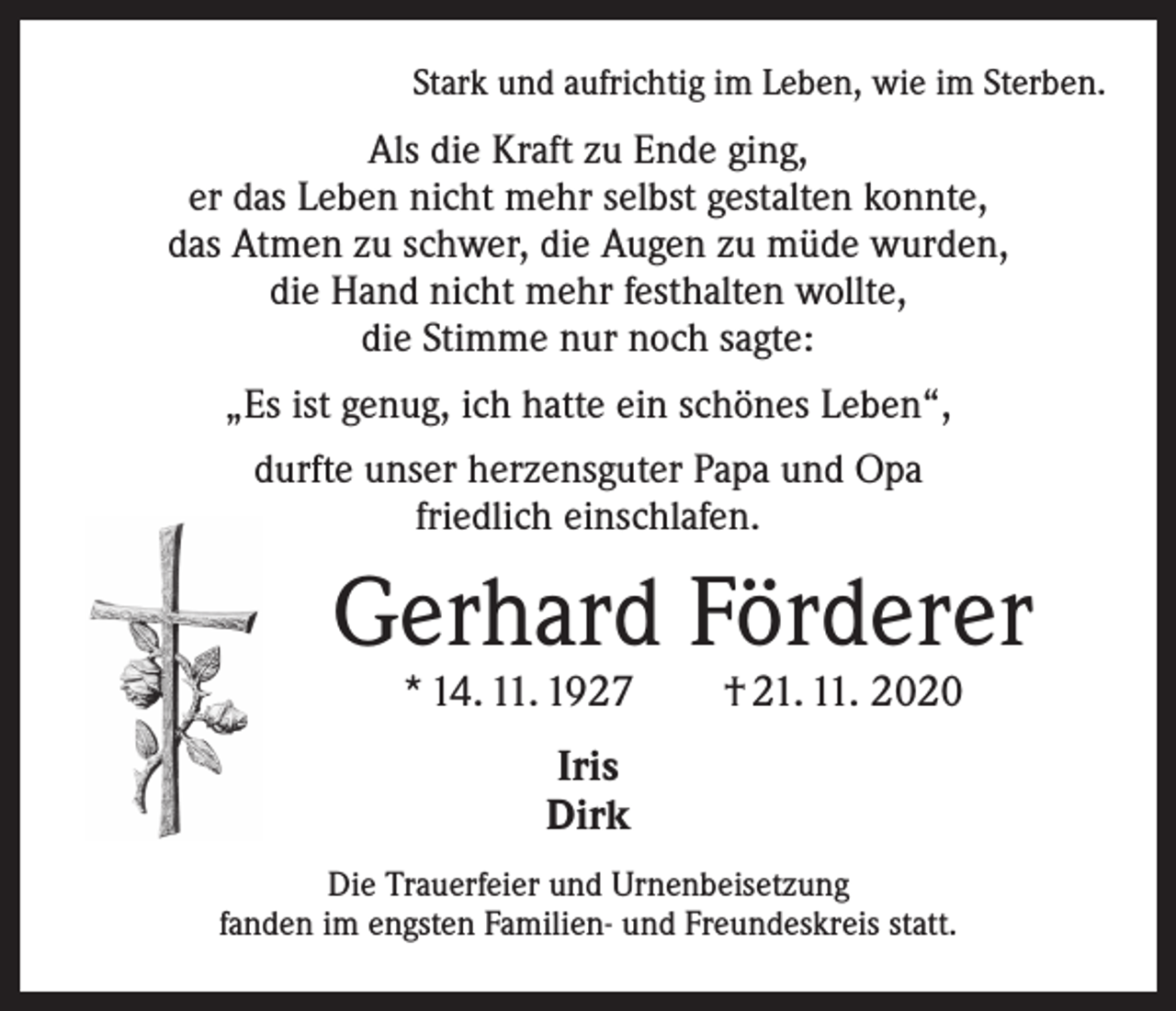 <p>Stark und aufrichtig im Leben, wie im Sterben.</p><p>Als die Kraft zu Ende ging,<br />er das Leben nicht mehr selbst gestalten konnte,<br />das Atmen zu schwer, die Augen zu müde wurden,<br />die Hand nicht mehr festhalten wollte,<br />die Stimme nur noch sagte:<br />„Es ist genug, ich hatte ein schönes Leben“,<br />durfte unser herzensguter Papa und Opa<br />friedlich einschlafen.</p><p>Gerhard Förderer<br />* 14. 11. 1927 † 21. 11. 2020<br />Iris<br />Dirk<br />Die Trauerfeier und Urnenbeisetzung<br />fanden im engsten Familien- und Freundeskreis statt.</p>