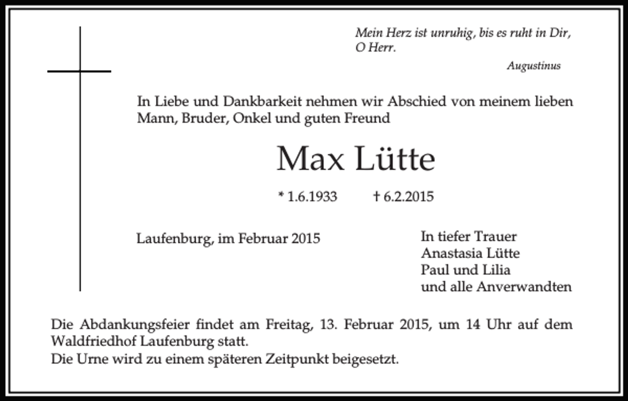<p>Mein Herz ist unruhig, bis es ruht in Dir,<br />O Herr.<br />Augustinus</p><p>In Liebe und Dankbarkeit nehmen wir Abschied von meinem lieben<br />Mann, Bruder, Onkel und guten Freund</p><p>Max Lütte<br />* 1.6.1933<br />Laufenburg, im Februar 2015</p><p>† 6.2.2015<br />In tiefer Trauer<br />Anastasia Lütte<br />Paul und Lilia<br />und alle Anverwandten</p><p>Die Abdankungsfeier findet am Freitag, 13. Februar 2015, um 14 Uhr auf dem<br />Waldfriedhof Laufenburg statt.<br />Die Urne wird zu einem späteren Zeitpunkt beigesetzt.</p>