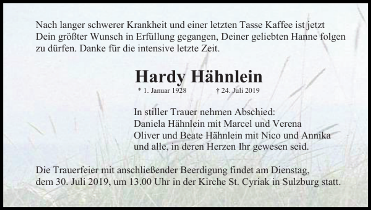 <p>Nach langer schwerer Krankheit und einer letzten Tasse Kaffee ist jetzt<br />Dein größter Wunsch in Erfüllung gegangen, Deiner geliebten Hanne folgen<br />zu dürfen. Danke für die intensive letzte Zeit.</p><p>Hardy Hähnlein<br />* 1. Januar 1928</p><p>† 24. Juli 2019</p><p>In stiller Trauer nehmen Abschied:<br />Daniela Hähnlein mit Marcel und Verena<br />Oliver und Beate Hähnlein mit Nico und Annika<br />und alle, in deren Herzen Ihr gewesen seid.<br />Die Trauerfeier mit anschließender Beerdigung findet am Dienstag,<br />dem 30. Juli 2019, um 13.00 Uhr in der Kirche St. Cyriak in Sulzburg statt.</p>