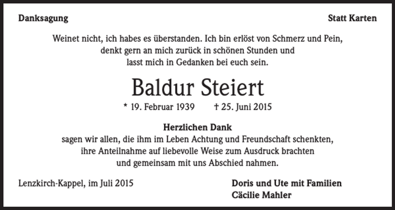 <p>Danksagung</p><p>Statt Karten</p><p>Weinet nicht, ich habes es überstanden. Ich bin erlöst von Schmerz und Pein,<br />denkt gern an mich zurück in schönen Stunden und<br />lasst mich in Gedanken bei euch sein.</p><p>Baldur Steiert</p><p>* 19. Februar 1939 † 25. Juni 2015<br />Herzlichen Dank<br />sagen wir allen, die ihm im Leben Achtung und Freundschaft schenkten,<br />ihre Anteilnahme auf liebevolle Weise zum Ausdruck brachten<br />und gemeinsam mit uns Abschied nahmen.<br />Lenzkirch-Kappel, im Juli 2015 Doris und Ute mit Familien<br />Cäcilie Mahler</p>