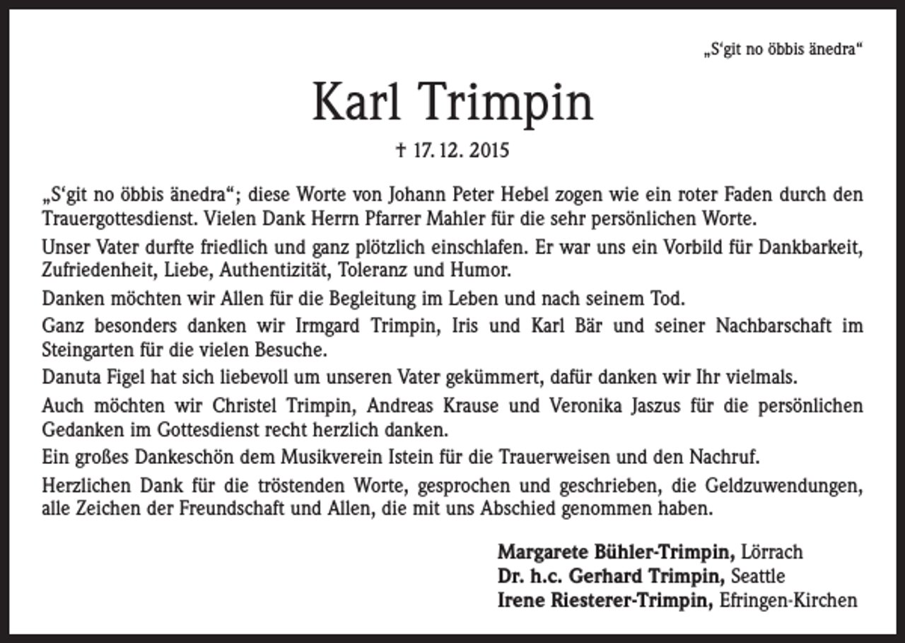 <p>„S‘git no öbbis änedra“</p><p>Karl Trimpin<br />† 17. 12. 2015<br />„S‘git no öbbis änedra“; diese Worte von Johann Peter Hebel zogen wie ein roter Faden durch den<br />Trauergottesdienst. Vielen Dank Herrn Pfarrer Mahler für die sehr persönlichen Worte.<br />Unser Vater durfte friedlich und ganz plötzlich einschlafen. Er war uns ein Vorbild für Dankbarkeit,<br />Zufriedenheit, Liebe, Authentizität, Toleranz und Humor.<br />Danken möchten wir Allen für die Begleitung im Leben und nach seinem Tod.<br />Ganz besonders danken wir Irmgard Trimpin, Iris und Karl Bär und seiner Nachbarschaft im<br />­Steingarten für die vielen Besuche.<br />Danuta Figel hat sich liebevoll um unseren Vater gekümmert, dafür danken wir Ihr vielmals.<br />Auch möchten wir Christel Trimpin, Andreas Krause und Veronika Jaszus für die persönlichen<br />­Gedanken im Gottesdienst recht herzlich danken.<br />Ein großes Dankeschön dem Musikverein Istein für die Trauerweisen und den Nachruf.<br />Herzlichen Dank für die tröstenden Worte, gesprochen und geschrieben, die Geldzuwendungen,<br />alle Zeichen der Freundschaft und Allen, die mit uns Abschied genommen haben.<br />Margarete Bühler-Trimpin, Lörrach<br />Dr. h.c. Gerhard Trimpin, Seattle<br />Irene Riesterer-Trimpin, Efringen-Kirchen</p>