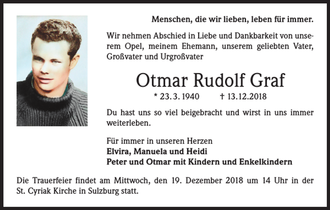 <p>Menschen, die wir lieben, leben für immer.<br />Wir nehmen Abschied in Liebe und Dankbarkeit von unserem Opel, meinem Ehemann, unserem geliebten Vater,<br />Großvater und Urgroßvater</p><p>Otmar Rudolf Graf<br />* 23. 3. 1940</p><p>† 13.12.2018</p><p>Du hast uns so viel beigebracht und wirst in uns immer<br />weiterleben.<br />Für immer in unseren Herzen<br />Elvira, Manuela und Heidi<br />Peter und Otmar mit Kindern und Enkelkindern<br />Die Trauerfeier findet am Mittwoch, den 19. Dezember 2018 um 14 Uhr in der<br />St. Cyriak Kirche in Sulzburg statt.</p>